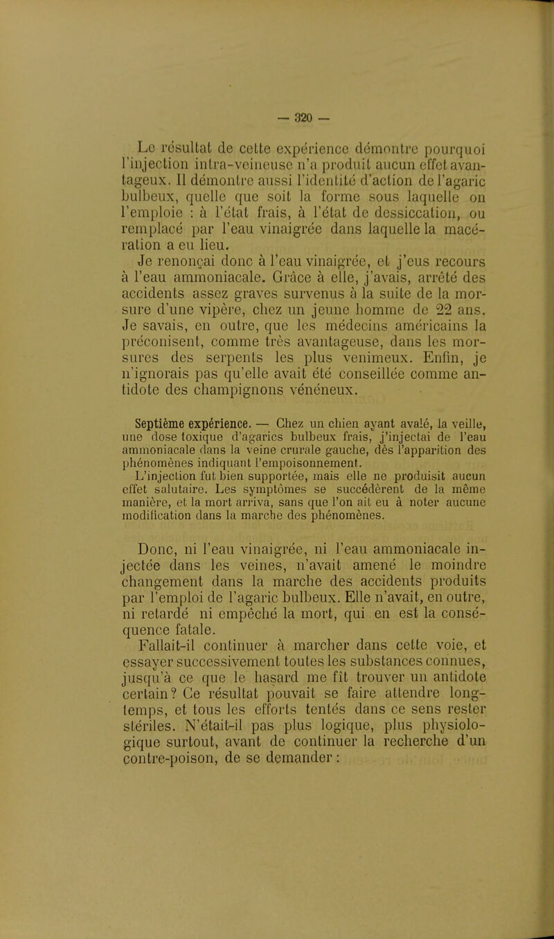 Le résultat de cette expérience démontre pourquoi l'injection intra-veineuse n'a produit aucun effet avan- tageux. 11 démontre aussi l'identité d'action de l'agaric bulbeux, quelle que soit la forme sous laquelle on l'emploie : à l'état frais, à l'état de dessiccation, ou remplacé par l'eau vinaigrée dans laquelle la macé- ration a eu lieu. Je renonçai donc à l'eau vinaigrée, et j'eus recours à l'eau ammoniacale. Grâce à elle, j'avais, arrêté des accidents assez graves survenus à la suite de la mor- sure d'une vipère, chez un jeune homme de 22 ans. Je savais, en outre, que les médecins américains la préconisent, comme très avantageuse, dans les mor- sures des serpents les plus venimeux. Enfin, je n'ignorais pas qu'elle avait été conseillée comme an- tidote des champignons vénéneux. Septième expérience. — Chez un chien ayant avalé, la veille, une dose toxique d'agarics bulbeux frais, j'injectai de l'eau ammoniacale dans la veine crurale gauche, dès l'apparition des phénomènes indiquant l'empoisonnement. L'injection fut bien supportée, mais elle ne produisit aucun effet salutaire. Les symptômes se succédèrent de la même manière, et la mort arriva, sans que l'on ait eu à noter aucune modification dans la marche des phénomènes. Donc, ni l'eau vinaigrée, ni l'eau ammoniacale in- jectée dans les veines, n'avait amené le moindre changement dans la marche des accidents produits par l'emploi de l'agaric bulbeux. Elle n'avait, en outre, ni retardé ni empêché la mort, qui en est la consé- quence fatale. Fallait-il continuer à marcher dans cette voie, et essayer successivement toutes les substances connues, jusqu'à ce que le hasard me fît trouver un antidote certain? Ce résultat pouvait se faire attendre long- temps, et tous les efforts tentés dans ce sens rester stériles. N'était-il pas plus logique, plus physiolo- gique surtout, avant de continuer la recherche d'un contre-poison, de se demander :