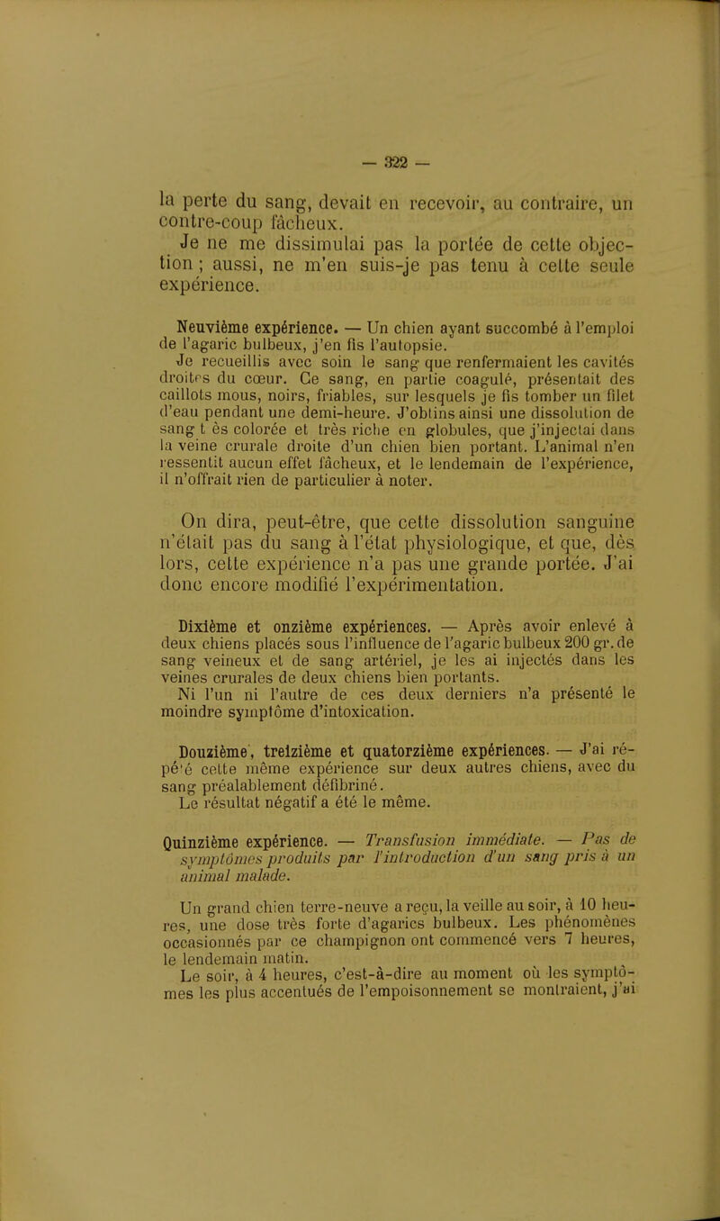 la perte du sang, devait en recevoir, au contraire, un contre-coup fâcheux. Je ne me dissimulai pas la portée de cette objec- tion ; aussi, ne m'en suis-je pas tenu à cette seule expérience. Neuvième expérience. — Un chien ayant succombé à l'emploi de l'agaric bulbeux, j'en fis l'autopsie. Je recueillis avec soin le sang que renfermaient les cavités droites du cœur. Ce sang, en partie coagulé, présentait des caillots mous, noirs, friables, sur lesquels je fis tomber un fdet d'eau pendant une demi-heure. J'obtins ainsi une dissolution de sang t ès colorée et très riche en globules, que j'injectai dans la veine crurale droite d'un chien bien portant. L'animal n'en ressentit aucun effet fâcheux, et le lendemain de l'expérience, il n'offrait rien de particulier à noter. On dira, peut-être, que cette dissolution sanguine n'était pas du sang à l'état physiologique, et que, dès lors, cette expérience n'a pas une grande portée. J'ai donc encore modifié l'expérimentation. Dixième et onzième expériences. — Après avoir enlevé à deux chiens placés sous l'influence de l'agaric bulbeux 200 gr.de sang veineux et de sang artériel, je les ai injectés dans les veines crurales de deux chiens bien portants. Ni l'un ni l'autre de ces deux derniers n'a présenté le moindre symptôme d'intoxication. Douzième, treizième et quatorzième expériences. — J'ai ré- pé'é cette même expérience sur deux autres chiens, avec du sang préalablement défibriné. Le résultat négatif a été le même. Quinzième expérience. — Transfusion immédiate. — Pas de symptômes produits par l'introduction d'un sang pris à un animal malade. Un grand chien terre-neuve a reçu, la veille au soir, à 10 heu- res, une dose très forte d'agarics bulbeux. Les phénomène- occasionnés par ce champignon ont commencé vers 7 heures, le lendemain matin. Le soir, à 4 heures, c'est-à-dire au moment où les symptô- mes les plus accentués de l'empoisonnement se montraient, j'ai