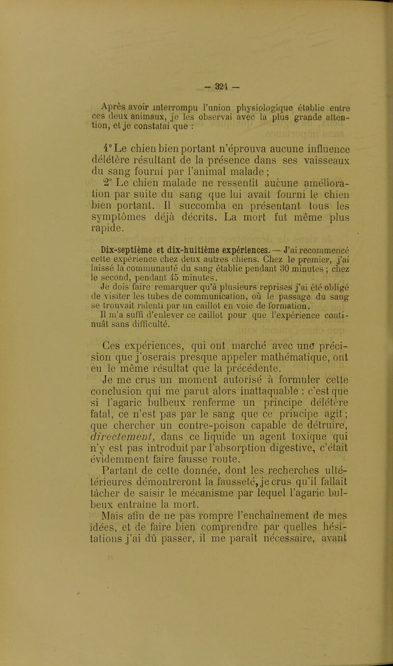 - 321 - Après avoir interrompu l'union physiologique établie entre ces deux animaux, je les observai avec la plus grande atten- tion, et je constatai que : 1° Le chien bien portant n'éprouva aucune influence délétère résultant de la présence dans ses vaisseaux du sang fourni par ranimai malade ; °2° Le chien malade ne ressentit aucune améliora- tion par suite du sang que lui avait fourni le chien bien portant. Il succomba en présentant tous les symptômes déjà décrits. La mort fut même plus rapide. Dix-septième et dix-huitième expériences. — J'ai recommencé cette expérience chez deux autres chiens. Chez le premier, j'ai laissé la communauté du sang établie pendant 30 minutes ; chez le second, pendant 45 minutes. Je dois faire remarquer qu'à plusieurs reprises j'ai été obligé de visiter les tubes de communicalion, où le passage du sang se trouvait ralenti par un caillot en voie de formation. 11 m'a suffi d'enlever ce caillot pour que l'expérience conti- nuât sans difficulté. Ces expériences, qui ont marché avec une préci- sion que j'oserais presque appeler mathématique, ont eu le même résultat que la précédente. Je me crus un moment autorisé à formuler celte conclusion qui me parut alors inattaquable : c'est que si l'agaric bulbeux renferme un principe délétère fatal, ce n'est pas par le sang que ce principe agit ; que chercher un contre-poison capable de détruire, directement, dans ce liquide un agent toxique qui n'y est pas introduit par l'absorption digestive, c'était évidemment faire fausse route. Partant de cette donnée, dont les recherches uUl- térieures démontreront la fausseté, je crus qu'il fallait tâcher de saisir le mécanisme par lequel l'agaric bul- beux entraîne la mort. Mais afin de ne pas rompre l'enchaînement de mes idées, et de faire bien comprendre par quelles hési- tations j'ai dû passer, il me paraît nécessaire, avant