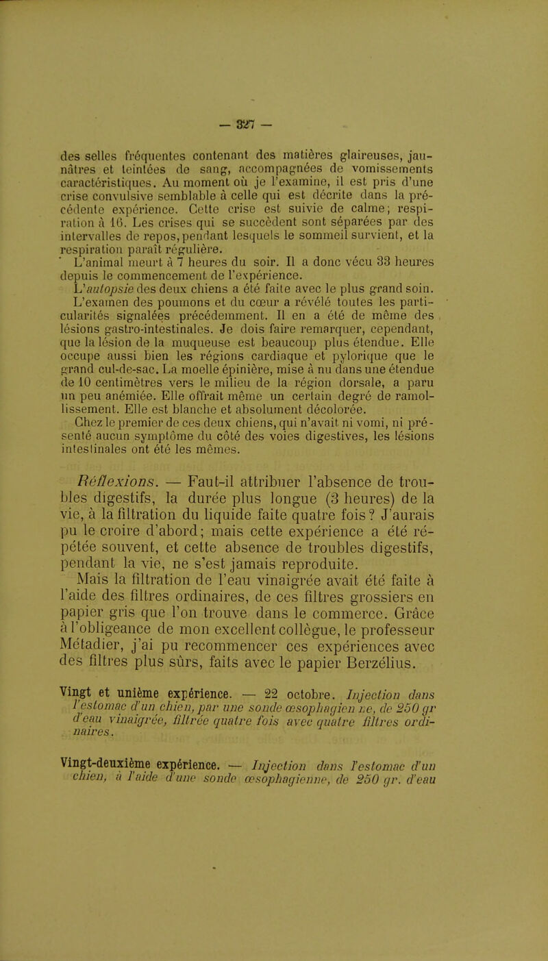 des selles fréquentes contenant des matières glaireuses, jau- nâtres et teintées de sang, accompagnées de vomissements caractéristiques < Au moment où je l'examine, il est pris d'une crise convulsive semblable à celle qui est décrite dans la pré- cédente expérience. Cette crise est suivie de calme; respi- rai ion à 16. Les crises qui se succèdent sont séparées par des intervalles de repos, pendant lesquels le sommeil survient, et la respiration paraît régulière. L'animal meurt à 7 heures du soir. Il a donc vécu 33 heures depuis le commencement de l'expérience. L'autopsie des deux chiens a été faite avec le plus grand soin. L'examen des poumons et du cœur a révélé toutes les parti- cularités signalées précédemment. Il en a été de même des lésions gastro-intestinales. Je dois faire remarquer, cependant, que la lésion de la muqueuse est beaucoup plus étendue. Elle occupe aussi bien les régions cardiaque et pylorique que le grand cul-de-sac. La moelle épinière, mise à nu dans une étendue de 10 centimètres vers le milieu de la région dorsale, a paru un peu anémiée. Elle offrait même un certain degré de ramol- lissement. Elle est blanche et absolument décolorée. Chez le premier de ces deux chiens, qui n'avait ni vomi, ni pré- senté aucun symptôme du côté des voies digestives, les lésions intestinales ont été les mêmes. Réflexions. — Faut-il attribuer l'absence de trou- bles digestifs, la durée plus longue (3 heures) de la vie, à lafiltration du liquide faite quatre fois? J'aurais pu le croire d'abord; mais cette expérience a été ré- pétée souvent, et cette absence de troubles digestifs, pendant la vie, ne s'est jamais reproduite. Mais la fîltration de l'eau vinaigrée avait été faite à l'aide des filtres ordinaires, de ces filtres grossiers en papier gris que l'on trouve dans le commerce. Grâce à l'obligeance de mon excellent collègue, le professeur Métadier, j'ai pu recommencer ces expériences avec des filtres plus sûrs, faits avec le papier Berzélius. Vingt et unième expérience. — 22 octobre. Injection dans l'estomac d'un chien, par une sonde œsophagien ne, de 260 gr d'eau vinaigrée, filtrée quatre fois avec quatre filtres ordi- naires . Vingt-deuxième expérience. — Injection dans l'estomac d'un chien, à l'aide d'une sonde œsophagienne, de 250 gr. d'eau