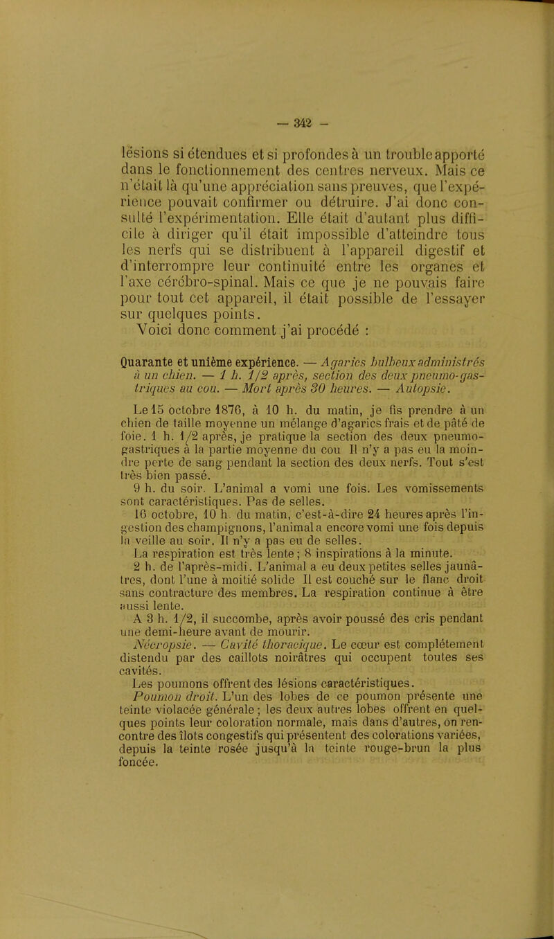 lésions si étendues et si profondes à un trouble apporté dans le fonctionnement des centres nerveux. Mais ce n'était là qu'une appréciation sans preuves, que l'expé- rience pouvait confirmer ou détruire. J'ai donc con- sulté l'expérimentation. Elle était d'autant plus difli- cile à diriger qu'il était impossible d'atteindre tous les nerfs qui se distribuent à l'appareil digestif et d'interrompre leur continuité entre les organes et l'axe cérébro-spinal. Mais ce que je ne pouvais faire pour tout cet appareil, il était possible de l'essayer sur quelques points. Voici donc comment j'ai procédé : Quarante et unième expérience. — Agarics bulbeux administrés à un chien. — 1 h. i/2 après, section des deux pneumo-gas- triques au cou. — Mort après 30 heures. — Autopsie. Le 15 octobre 1876, à 10 h. du matin, je fis prendre à un chien de taille moyenne un mélange d'agarics frais et de pâté de foie. 1 h. 1^2 après, je pratique la section des deux pneumo- gastriques a la partie moyenne du cou II n'y a pas eu la moin- dre perte de sang pendant la section des deux nerfs. Tout s'est très bien passé. 9 h. du soir. L'animal a vomi une fois. Les vomissements sont caractéristiques. Pas de selles. 16 octobre, 10 h. du matin, c'est-à-dire 24 heures après l'in- gestion des champignons, l'animal a encore vomi une fois depuis la veille au soir. Il n'y a pas eu de selles. La respiration est très lente ; 8 inspirations à la minute. 2 h. de l'après-midi. L'animal a eu deux petites selles jaunâ- tres, dont l'une à moitié solide II est couché sur le flanc droit sans contracture des membres. La respiration continue à être îiussi lente. A 3 h. 1/2, il succombe, après avoir poussé des cris pendant une demi-heure avant de mourir. Néc-ropsie. — Cavité thoracique. Le cœur est complètement distendu par des caillots noirâtres qui occupent toutes ses cavités. Les poumons offrent des lésions caractéristiques. Poumon droit. L'un des lobes de ce poumon présente une teinte violacée générale ; les deux autres lobes offrent en quel- ques points leur coloration normale, mais clans d'autres, on ren- contre des îlots congestifs qui présentent des colorations variées, depuis la teinte rosée jusqu'à la teinte rouge-brun la plus foncée.