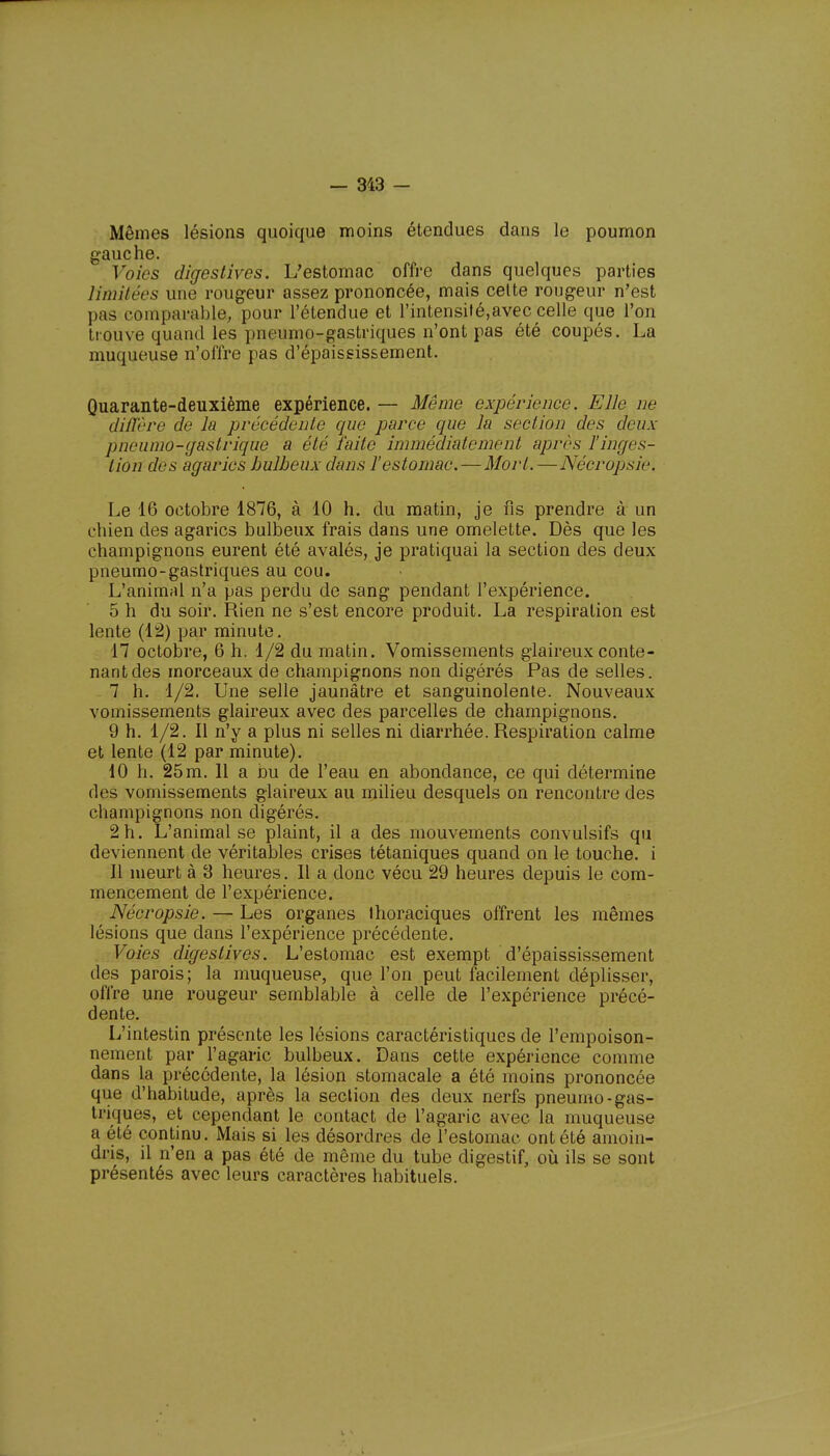 Mêmes lésions quoique moins étendues dans le poumon gauche. Voies digestives. L'estomac offre dans quelques parties limitées une rougeur assez prononcée, mais cette rougeur n'est pas comparable, pour l'étendue et l'intensilé,avec celle que l'on trouve quand les pneumogastriques n'ont pas été coupés. La muqueuse n'offre pas d'épaississement. Quarante-deuxième expérience. — Même expérience. Elle ne diffère de la précédente que parce que la section des deux pncumo-gastrique a été faite immédiatement après l'inges- tion des agarics bulbeux dans l'estomac.—Mort.—Nécropsie. Le 16 octobre 1876, à 10 h. du matin, je fis prendre à un chien des agarics bulbeux frais dans une omelette. Dès que les champignons eurent été avalés, je pratiquai la section des deux pneumo-gastriques au cou. L'animal n'a pas perdu de sang pendant l'expérience. 5 h du soir. Rien ne s'est encore produit. La respiration est lente (12) par minute. 17 octobre, 6 h. 1/2 du matin. Vomissements glaireux conte- nant des morceaux de champignons non digérés Pas de selles. 7 h. 1/2. Une selle jaunâtre et sanguinolente. Nouveaux vomissements glaireux avec des parcelles de champignons. 9 h. 1/2. Il n'y a plus ni selles ni diarrhée. Respiration calme et lente (12 par minute). 10 h. 25m. 11 a bu de l'eau en abondance, ce qui détermine des vomissements glaireux au milieu desquels on rencontre des champignons non digérés. 2 h. L'animal se plaint, il a des mouvements convulsifs qu deviennent de véritables crises tétaniques quand on le touche, i 11 meurt à 3 heures. Il a donc vécu 29 heures depuis le com- mencement de l'expérience. Nécropsie. — Les organes Ihoraciques offrent les mêmes lésions que dans l'expérience précédente. Voies digestives. L'estomac est exempt d'épaississement des parois; la muqueuse, que l'on peut facilement déplisser, offre une rougeur semblable à celle de l'expérience précé- dente. L'intestin présente les lésions caractéristiques de l'empoison- nement par l'agaric bulbeux. Dans cette expérience comme dans la précédente, la lésion stomacale a été moins prononcée que d'habitude, après la section des deux nerfs pneumo-gas- triques, et cependant le contact de l'agaric avec la muqueuse a été continu. Mais si les désordres de l'estomac ont été amoin- dris, il n'en a pas été de même du tube digestif, où ils se sont présentés avec leurs caractères habituels.