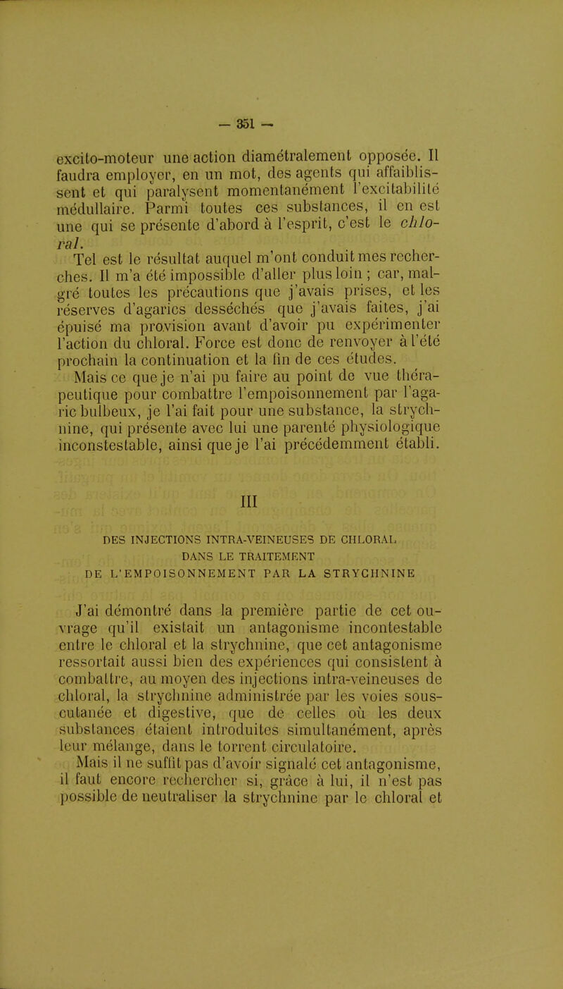 excito-moteur une action diamétralement opposée. Il faudra employer, en un mot, des agents qui affaiblis- sent et qui paralysent momentanément l'excitabilité médullaire. Parmi toutes ces substances, il en est une qui se présente d'abord à l'esprit, c'est le chlo- Tel est le résultat auquel m'ont conduit mes recher- ches. Il m'a été impossible d'aller plus loin ; car, mal- gré toutes les précautions que j'avais prises, et les réserves d'agarics desséchés que j'avais faites, j'ai épuisé ma provision avant d'avoir pu expérimenter l'action du chloral. Force est donc de renvoyer à l'été prochain la continuation et la fin de ces études. Mais ce que je n'ai pu faire au point de vue théra- peutique pour combattre l'empoisonnement par l'aga- ric bulbeux, je l'ai fait pour une substance, la strych- nine, qui présente avec lui une parenté physiologique inconstestable, ainsi que je l'ai précédemment établi. III DES INJECTIONS INTRA-VEINEUSES DE CHLORAL DANS LE TRAITEMENT DE L'EMPOISONNEMENT PAR LA STRYCHNINE J'ai démontré dans la première partie de cet ou- vrage qu'il existait un antagonisme incontestable entre le chloral et la strychnine, que cet antagonisme ressortait aussi bien des expériences qui consistent à combattre, au moyen des injections intra-veineuses de chloral, la strychnine administrée par les voies sous- cutanée et digestive, que de celles où les deux substances étaient introduites simultanément, après leur mélange, dans le torrent circulatoire. Mais il ne suffit pas d'avoir signalé cet antagonisme, il faut encore rechercher si, grâce à lui, il n'est pas possible de neutraliser la strychnine par le chloral et