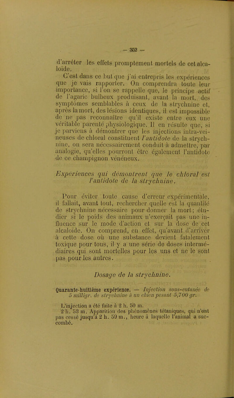 d'arrêter les effets promptement mortels de cet alca- loïde. C'est dans ce but que j'ai entrepris les expériences que je vais rapporter. On comprendra toute leur importance, si l'on se rappelle que, le principe actif de l'agaric bulbeux produisant, avant la mort,, des symptômes semblables à ceux de la strychnine et, après la mort, des lésions identiques, il est impossible de ne pas reconnaître qu'il existe entre eux une véritable parenté physiologique. Il en résulte que, si je parviens à démontrer que les injections intra-vei- neuses de chloral constituent l'antidote de la strych- nine, on sera nécessairement conduit à admettre, par analogie, qu'elles pourront être également l'antidote de ce champignon vénéneux. Expériences qui démontrent que le chloral est l'antidote de la strychnine. Pour éviter toute cause d'erreur expérimentale, il fallait, avant tout, rechercher quelle est la quantité de strychnine nécessaire pour donner la mort ; étu- dier si le poids des animaux n'exerçait pas une in- fluence sur le mode d'action et sur la dose de cet alcaloïde. On comprend, en effet, qu'avant d'arriver à cette dose où une substance devient fatalement toxique pour tous, il y a une série de doses intermé- diaires qui sont mortelles pour les uns et ne le sont pas pour les autres. Dosage de la strychnine. Quarante-huitième expérience. — Injection sous-cutanée de 5 milligr. de strychnine ù un chien pesant 5,700 gv. L'injection a été faite à 2 h. 50 m. 2'H. 53 m. Apparition des phénomènes tétaniques, qui n'ont pas cessé jusquà 2 h. 59 m., heure à laquelle l'animal a suc- combé.