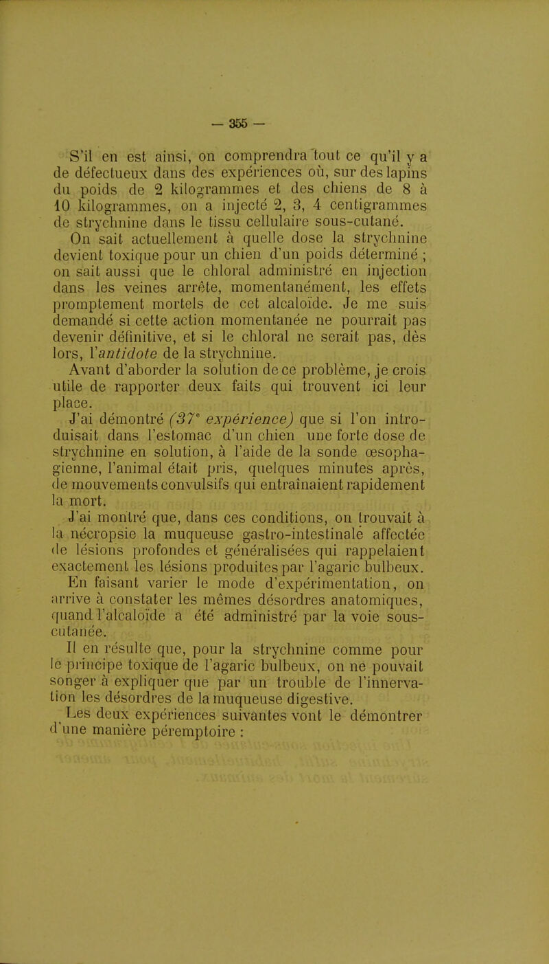 S'il en est ainsi, on comprendra tout ce qu'il y a de défectueux dans des expériences où, sur des lapins du poids de 2 kilogrammes et des chiens de 8 à 10 kilogrammes, on a injecté 2, 3, 4 centigrammes de strychnine dans le tissu cellulaire sous-cutané. On sait actuellement à quelle dose la strychnine devient toxique pour un chien d'un poids déterminé ; on sait aussi que le chioral administré en injection dans les veines arrête, momentanément, les effets promptement mortels de cet alcaloïde. Je me suis demandé si cette action momentanée ne pourrait pas devenir définitive, et si le chioral ne serait pas, dès lors, Yantidote de la strychnine. Avant d'aborder la solution de ce problème, je crois utile de rapporter deux faits qui trouvent ici leur place. J'ai démontré (37e expérience) que si l'on intro- duisait dans l'estomac d'un chien une forte dose de strychnine en solution, à l'aide de la sonde œsopha- gienne, l'animal était pris, quelques minutes après, de mouvements convulsifs qui entraînaient rapidement la mort. J'ai montré que, dans ces conditions, on trouvait à la nécropsie la muqueuse gastro-intestinalé affectée de lésions profondes et généralisées qui rappelaient exactement les lésions produites par l'agaric bulbeux. En faisant varier le mode d'expérimentation, on arrive à constater les mêmes désordres anatomiques, quand l'alcaloïde a été administré par la voie sous- cutanée. Il en résulte que, pour la strychnine comme pour le principe toxique de l'agaric bulbeux, on ne pouvait songer à expliquer que par un trouble de l'innerva- tion les désordres de la muqueuse digestive. Les deux expériences suivantes vont le démontrer d'une manière péremptoire :