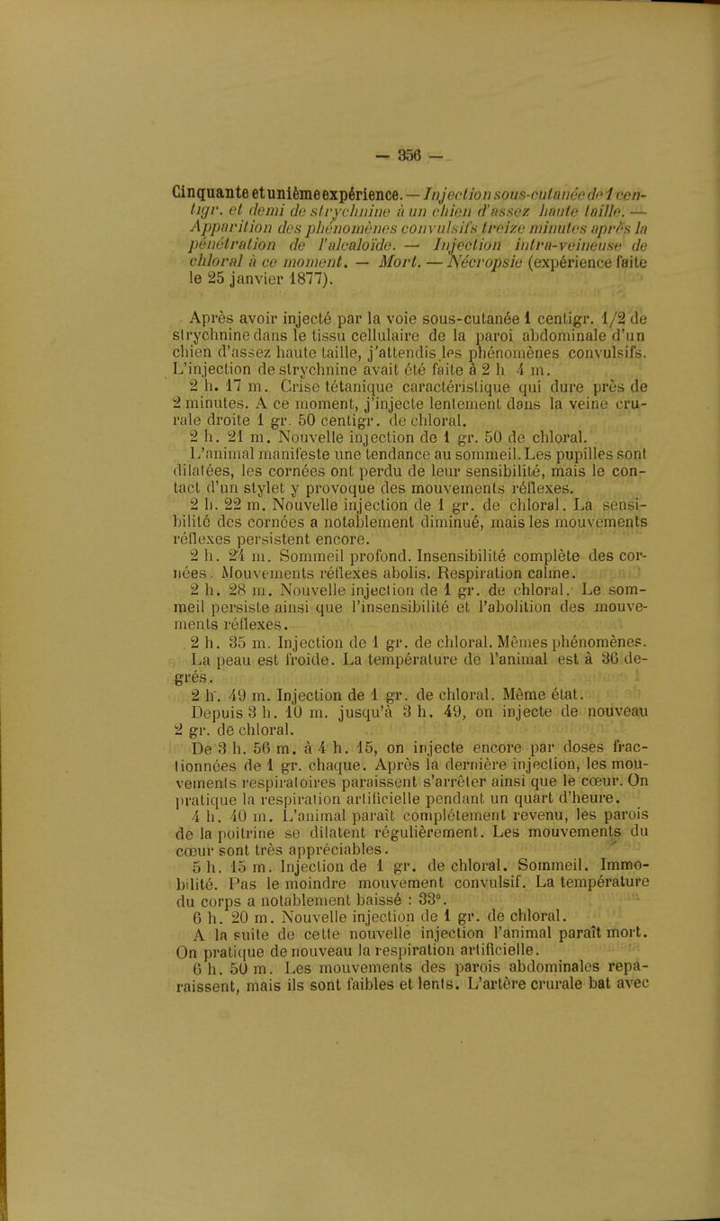 Cinquante et unième expérience. — Injection s0ùét-ctitanéede i-ceà- tigr. et demi de strychnine à un chien d'assez haute taille. — Apparition des phénomènes convulsifs treize minutes après la pénétration de l'alcaloïde. — Injection intra-veineuse de chloral a ce moment. — Mort. — Nécropsie (expérience faite le 25 janvier 1877). Après avoir injecté par la voie sous-cutanée 1 centigr. 1/2 de sirychninedans le tissu cellulaire de la paroi abdominale d'un chien d'assez haute taille, j'attendis.les phénomènes convulsifs. L'injection de strychnine avait été faite à 2 h 4 m. 2 h. 17 m. Crise tétanique caractéristique qui dure près de 2 minutes. A ce moment, j'injecte lentement dons la veine cru- rale droite 1 gr. 50 centigr. de chloral. 2 h. 21 m. Nouvelle injection de 1 gr. 50 de chloral. L'animal manifeste une tendance au sommeil. Les pupilles sont dilalées, les cornées ont perdu de leur sensibilité, mais le con- tact d'un stylet y provoque des mouvements réflexes. 2 h. 22 m. Nouvelle injection de 1 gr. de chloral. La sensi- bilité des cornées a notablement diminué, mais les mouvements réflexes persistent encore. 2 h. 24 m. Sommeil profond. Insensibilité complète des cor- nées. Mouvements réflexes abolis. Respiration calme. 2 h. 28 m. Nouvelle injection de 1 gr. de chloral. Le som- meil persiste ainsi que l'insensibilité et l'abolition des mouve- ments réflexes. 2 h. 35 m. Injection de 1 gr. de chloral. Mêmes phénomènes. La peau est froide. La température de l'animal est à 36 de- grés . 2 h. 49 m. Injection de 1 gr. de chloral. Même état. Depuis 3 h. 10 m. jusqu'à 3 h. 49, on injecte de nouveau 2 gr. de chloral. De 3 h. 56 m. à 4 h. 15, on injecte encore par doses frac- lionnées de 1 gr. chaque. Après la dernière injection, les mou- vements respiratoires paraissent s'arrêter ainsi que le cœur. On pratique la respiration artificielle pendant un quart d'heure. 4 h. 40 m. L'animal paraît complètement revenu, les parois de la poitrine se dilatent régulièrement. Les mouvements du cœur sont très appréciables. 5 h. 15 m. Injection de 1 gr. de chloral. Sommeil. Immo- bilité. Pas le moindre mouvement convulsif. La température du corps a notablement baissé : 33°. 6 h. 20 m. Nouvelle injection de 1 gr. de chloral. A la fuite de cette nouvelle injection l'animal paraît mort. On pratique de nouveau la respiration artificielle. 6h. 50 m. Les mouvements des parois abdominales repa- raissent, mais ils sont faibles et lents. L'artère crurale bat avec