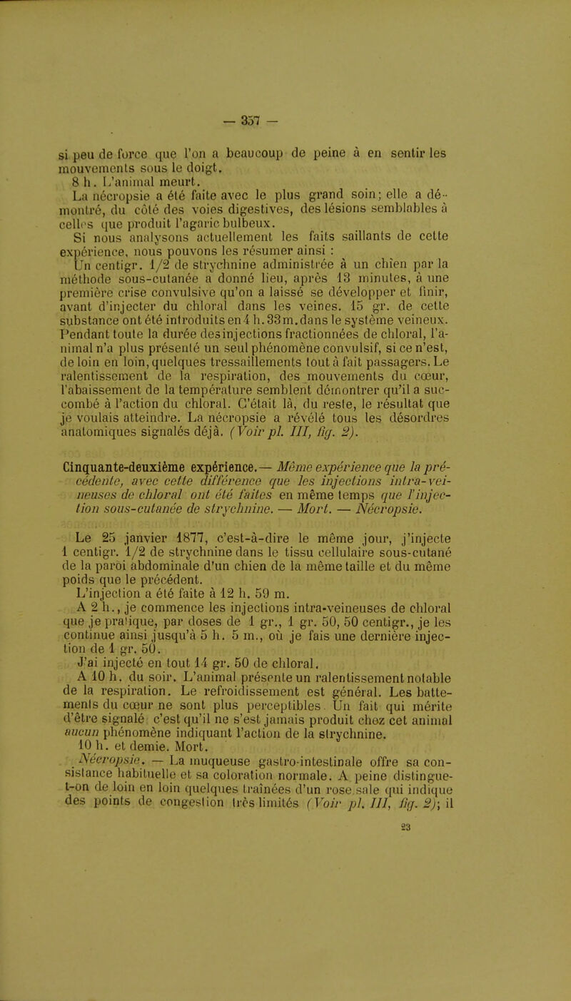 si peu de force que l'on a beaucoup de peine à en sentir les mouvements sous le doigt. 8 h. I/animal meurt. La nécropsie a été faite avec le plus grand soin; elle a dé- montré, du côté des voies digestives, des lésions semblables à celles que produit l'agaric bulbeux. Si nous analysons actuellement les faits saillants de cette çxgénençe, nous pouvons les résumer ainsi : Un centigr. 1/2 de strychnine administrée à un chien par la méthode sous-cutanée a donné lieu, après 13 minutes, à une première crise convulsive qu'on a laissé se développer et finir, avant d'injecter du chloral dans les veines. 15 gr. de cette substance ont été introduits en4 h. 33m.dans le système veineux. Pendant toute la durée des injections fractionnées de chloral, l'a- nimal n'a plus présenté un seul phénomène convulsif, si ce n'est, de loin en loin, quelques tressaillements tout à fait passagers. Le ralentissement de la respiration, des mouvements du cœur, l'abaissement de la température semblent démontrer qu'il a suc- combé à l'action du chloral. C'était là, du reste, le résultat que je voulais atteindre. La nécropsie a révélé tous les désordres anatomiques signalés déjà. (Voirpl. III, fig. 2). Cinquante-deuxième expérience.— Mémo expérience que la pré- cédente, avec cette différence que les injections intra-vei- neuses de chloral ont été faites en même temps que l'injec- tion sous-cutanée de strychnine. — Mort. — Nécropsie. Le 25 janvier 1877, c'est-à-dire le même jour, j'injecte 1 centigr. 1/2 de strychnine dans le tissu cellulaire sous-cutané de la paroi abdominale d'un chien de la même taille et du même poids que le précédent. L'injection a été faite à 12 h. 59 m. A 2 h., je commence les injections intra-veineuses de chloral que je praiique, par doses de 1 gr., 1 gr. 50, 50 centigr., je les continue ainsi jusqu'à 5 h. 5 m., où je fais une dernière injec- tion de 1 gr, 50. J'ai injecté en tout 14 gr. 50 de chloral. A 10 h. du soir. L'animal présente un ralentissement notable de la respiration. Le refroidissement est général. Les batte- ments du cœur ne sont plus perceptibles. Un fait qui mérite d'être signalé c'est qu'il ne s'est jamais produit chez cet animal aucun phénomène indiquant l'action de la strychnine. 10 h. et demie. Mort. _ Nécrojisir. — La muqueuse gastro-intestinale offre sa con- sistance habituelle et sa coloration normale. A peine distingue- t-on de loin en loin quelques traînées d'un rose.sale qui indique des points de congestion très limités (Voir pl. III, fig.2)\\\ 23