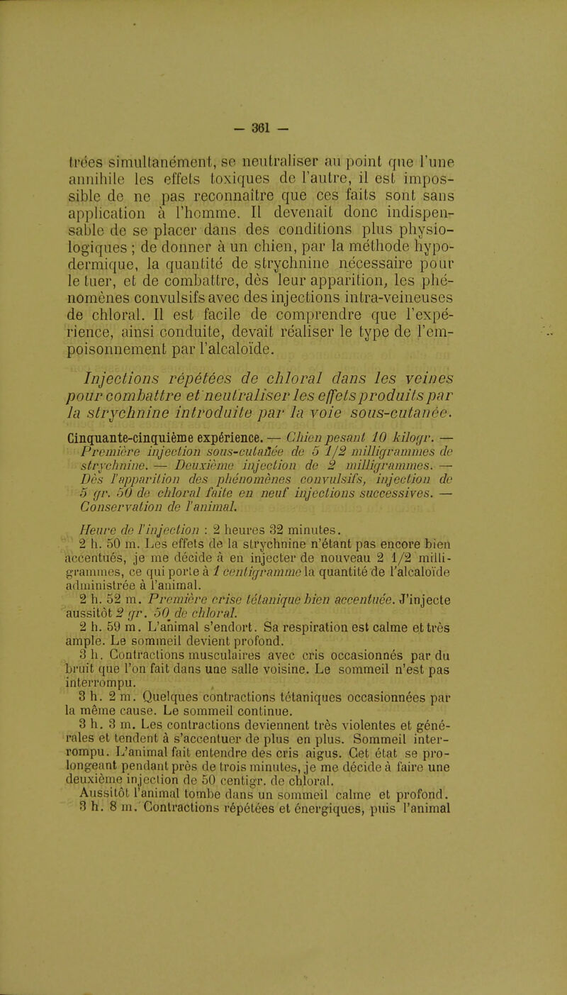 Irées simultanément, se neutraliser au point que l'une annihile les effets toxiques de l'autre, il est impos- sible de ne pas reconnaître que ces faits sont sans application à l'homme. Il devenait donc indispen- sable de se placer dans des conditions plus physio- logiques ; de donner à un chien, par la méthode hypo- dermique, la quantité de strychnine nécessaire pour le tuer, et de combattre, dès leur apparition, les phé- nomènes convulsifs avec des injections intra-veineuses de chloral. Il est facile de comprendre que l'expé- rience, ainsi conduite, devait réaliser le type de l'em- poisonnement par l'alcaloïde. Injections répétées de chloral dans les veines pour combattre et neutraliser les effets produits par la strychnine introduite par la voie sous-cutancr. Cinquante-cinquième expérience. — Chien pesant 10 kilogr. — Première injection sous-cutaùée de 5 1/2 milligrammes de strychnine. — Deuxième injection de 2 milligrammes. — Dès ïapparition des phénomènes convulsifs, injection de 5 gr. 50 de chloral faite en neuf injections successives. — Conservation de l'animal. Heure de l'injection : 2 heures 32 minutes. 2 h. 50 m. Les effets de la strychnine n'étant pas encore bien accentués, je me décide à en injecter de nouveau 2 1/2 milli- grammes, ce qui porte à 1 centigramme la quantité de l'alcaloïde administrée à l'animal. 2 h. 52 m. Première crise tétanique bien accentuée. J'injecte aussitôt 2 gr. 50^ de chloral. 2 h. 59 m. L'ahimal s'endort. Sa respiration est calme et très ample. Le sommeil devient profond. 3 h. Contractions musculaires avec cris occasionnés par du bruit que l'on fait dans une salle voisine. Le sommeil n'est pas interrompu. 3 h. 2 m. Quelques contractions tétaniques occasionnées par la même cause. Le sommeil continue. 3 h. 3 m. Les contractions deviennent très violentes et géné- rales et tendent à s'accentuer de plus en plus. Sommeil inter- rompu. L'animal fait entendre des cris aigus. Cet état se pro- longeant pendant près de trois minutes, je me décide à faire une deuxième injection de 50 centigr. de chloral. Aussitôt l'animal tombe clans un sommeil calme et profond. 3 h. 8 m. Contractions répétées et énergiques, puis l'animal