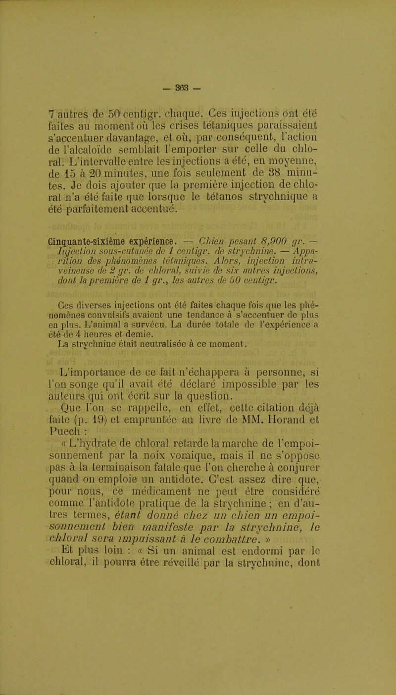 7 autres de 50 centigr. chaque. Ces injections ont été faites au moment où les crises tétaniques paraissaient s'accentuer davantage, et où, par conséquent, l'action de l'alcaloïde semblait l'emporter sur celle du chlo- ral. L'intervalle entre les injections a été, en moyenne, de 15 à 20 minutes, une fois seulement de 38 minu- tes. Je dois ajouter que la première injection de chlo- ral n'a été faite que lorsque le tétanos strychnique a été parfaitement accentué. Cinquante-sixième expérience. — Chien pesant 8,900 gr. — Injection sous-cutanée de 1 centigr. de strychnine. — Appa- rition des phénomènes tétaniques. Alors, injection intra- veineuse de 2 gr. de chloral, suivie de six autres injections, dont la première de 1 gr.} les autres de 50 centigr. Ces diverses injections ont été faites chaque fois que les phé- nomènes convulsifs avaient une tendance à s'accentuer de plus en plus. L'animal a survécu. La durée totale de l'expérience a été de 4 heures et demie. La strychnine était neutralisée à ce moment. L'importance de ce fait n'échappera à personne, si l'on songe qu'il avait été déclaré impossible par les auteurs qui ont écrit sur la question. Que l'on se rappelle, en effet, cette citation déjà faite (p. 19) et empruntée au livre de MM. Horand et Puecli : «L'hydrate de chloral retarde la marche de l'empoi- sonnement par la noix vomique, mais il ne s'oppose pas à la terminaison fatale que l'on cherche à conjurer quand on emploie un antidote. C'est assez dire que, pour nous, ce médicament ne peut être considéré comme l'antidote pratique de la strychnine ; en d'au- tres termes, étant donné chez un chien un empoi- sonnement bien manifeste par la strychnine, le chloral sera impuissant à le combattre. » Et plus loin : « Si un animal est endormi par le chloral, il pourra être réveillé par la strychnine, dont