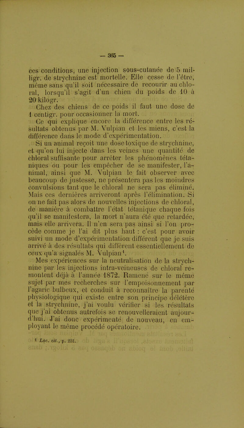 ces conditions, une injection sous-cutanée de 5 mil- ligr. de strychnine est mortelle. Elle cesse de l'être, même sans qu'il soit nécessaire de recourir au chlo- ral, lorsqu'il s'agit d'un chien du poids de 10 à 20 kilogr. Chez des chiens de ce poids il faut une dose de 1 centigr. pour occasionner, la mort. Ce qui explique encore la différence entre les ré- sultats obtenus par M. Vulpian et les miens, c'est la différence dans le mode d'expérimentation. Si un animal reçoit une dose toxique de strychnine, et qu'on lui injecte dans les veines une quantité de chloral suffisante pour arrêter les phénomènes téta- niques ou pour les empêcher de se manifester, l'a- nimal, ainsi que M. Vulpian le fait observer avec beaucoup de justesse, ne présentera pas les moindres convulsions tant que le chloral ne sera pas éliminé. Mais ces dernières arriveront après l'élimination. Si on ne fait pas alors de nouvelles injections de chloral, de manière à combattre l'état tétanique chaque fois qu'il se manifestera, la mort n'aura été que retardée, mais elle arrivera. Il n'en sera pas ainsi si l'on pro- cède comme je l'ai dit plus haut : c'est pour avoir suivi un mode d'expérimentation différent que je suis arrivé à des résultats qui diffèrent essentiellement de ceux qu'a signalés M. Vulpian1. Mes expériences sur la neutralisation de la strych- nine par les injections intra-veineuses de chloral re- montent déjà à l'année 1872. Ramené sur le même sujet par mes recherches sur l'empoisonnement par l'agaric bulbeux, et conduit à reconnaître la parenté physiologique qui existe entre son principe délétère et la strychnine, j'ai voulu vérifier si les résultats que j'ai obtenus autrefois se renouvelleraient aujour- d'hui. J'ai donc expérimenté de nouveau, en em- ployant le même procédé opératoire. l Loc. cit., p. 231.