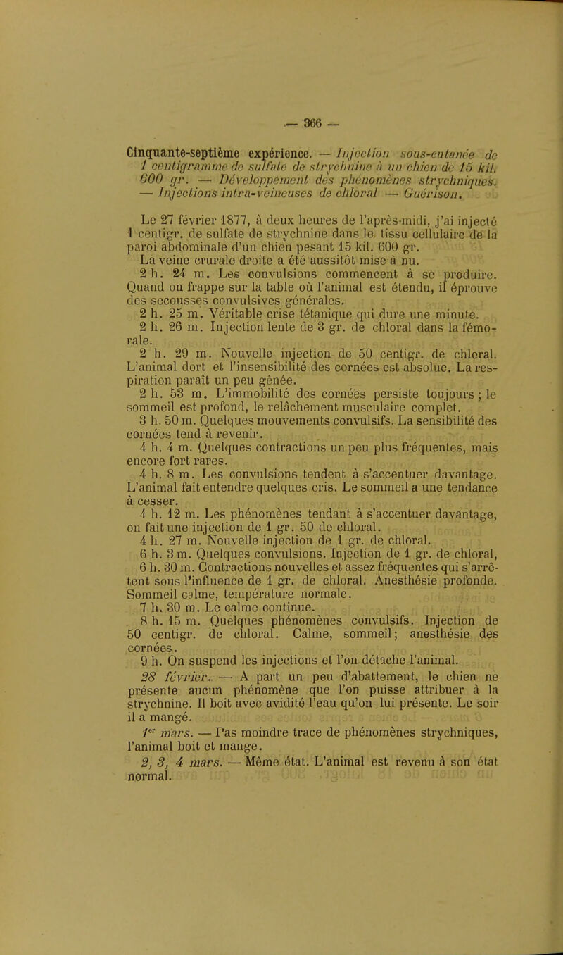 Cinquante-septième expérience. — Injection Bous-cutanée de 1 centigramme do sulfate de strychnine à un chien do 15 kil. 600 gr. — Développôment dos phénomènes strychniques. — Injections intraveineuses de chloral —Gucrison. Le 27 février 1877, à deux heures de l'après-midi, j'ai injecté 1 centigr. de sulfate de strychnine dans le, tissu cellulaire de la paroi abdominale d'un chien pesant 15 kil. 600 gr. La veine crurale droite a été aussitôt mise à nu. 2 h. 24 m. Les convulsions commencent à se produire. Quand on frappe sur la table où l'animal est étendu, il éprouve des secousses convulsives générales. 2 h. 25 m. Véritable crise tétanique qui dure une minute. 2 h. 26 m. Injection lente de 3 gr. de chloral dans la fémo- rale. 2 h. 29 m. Nouvelle injection de 50 centigr. de chloral. L'animal dort et l'insensibilité des cornées est absolue. La res- piration paraît un peu gênée. 2 h. 53 m. L'immobilité des cornées persiste toujours ; le sommeil est profond, le relâchement musculaire complet. 3 h. 50 m. Quelques mouvements convulsifs. La sensibilité des cornées tend à revenir. 4 h. 4 m. Quelques contractions un peu plus fréquentes, mais encore fort rares. 4 h. 8 m. Les convulsions tendent à s'accentuer davantage. L'animal fait entendre quelques cris. Le sommed a une tendance à cesser. 4 h. 12 m. Les phénomènes tendant à s'accentuer davantage, on fait une injection de 1 gr. 50 de chloral. 4 h. 27 m. Nouvelle injection de 1 gr. de chloral. 6 h. 3 m. Quelques convulsions. Injection de 1 gr. de chloral, 6 h. 30 m. Contractions nouvelles et assez fréquentes qui s'arrê- tent sous l'influence de 1 gr. de chloral. Anesthésie profonde. Sommeil calme, température normale. 7 h. 30 m. Le calme continue. 8 h. 15 m. Quelques phénomènes convulsifs. Injection de 50 centigr. de chloral. Calme, sommeil; anesthésie des cornées. 9 h. On suspend les injections et l'on détache l'animal. 28 février.. — A part un peu d'abattement, le chien ne présente aucun phénomène que l'on puisse attribuer à la strychnine. Il boit avec avidité l'eau qu'on lui présente. Le soir il a mangé. 1er mars. — Pas moindre trace de phénomènes strychniques, l'animal boit et mange. 2, 3, 4 mars. — Même état. L'animal est revenu à son état normal.