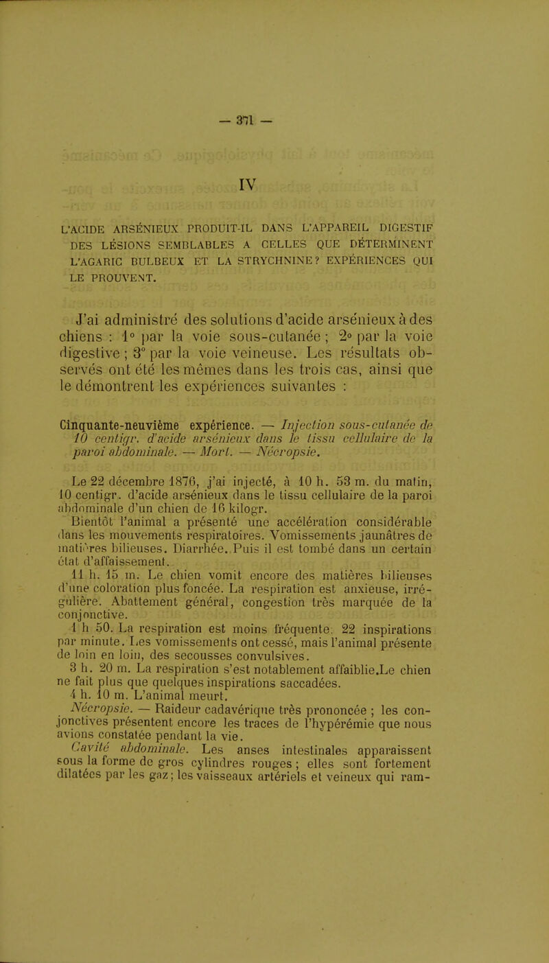 IV L'ACIDE ARSÉNIEUX PRODUIT-IL DANS L'APPAREIL DIGESTIF DES LÉSIONS SEMRLABLES A CELLES QUE DÉTERMINENT L'AGARIC DULBEUX ET LA STRYCHNINE? EXPÉRIENCES QUI LE PROUVENT. J'ai administré des solutions d'acide arsénieuxàdes chiens : 1° par la voie sous-cutanée ; 2° par la voie digestive ; 3° par la voie veineuse. Les résultats ob- servés ont été les mômes dans les trois cas, ainsi que le démontrent les expériences suivantes : Cinquante-neuvième expérience. — Injection sous-cutanée de 10 çentigr. d'acide arsénieux dans le tissu cellulaire de la paroi abdominale. — Mort. — Nécropsie. Le 22 décembre 1876, j'ai injecté, à 10 h. 53 m. du matin, 10 centigr. d'acide arsénieux dans le tissu cellulaire de la paroi abdominale d'un chien de 16 kilogr. Bientôt l'animal a présenté une accélération considérable dans les mouvements respiratoires. Vomissements jaunâtres de matières bilieuses. Diarrhée. Puis il est tombé dans un certain état d'affaissement. 11 h. 15 m. Le chien vomit encore des matières bilieuses d'une coloration plus foncée. La respiration est anxieuse, irré- gulière. Abattement général, congestion très marquée de la conjonctive. 1 h 50. La respiration est moins fréquente; 22 inspirations par minute. Les vomissements ont cessé, mais l'animal présente de loin en loin, des secousses convulsives. 3 h. 20 m. La respiration s'est notablement affaiblie.Le chien ne fait plus que quelques inspirations saccadées. 4 h. 10 m. L'animal meurt. Nécropsie. — Raideur cadavérique très prononcée ; les con- jonctives présentent encore les traces de l'hypérémie que nous avions constatée pendant la vie. Cavité abdominale. Les anses intestinales apparaissent pous la forme de gros cylindres rouges ; elles sont fortement dilatées par les gaz ; les vaisseaux artériels et veineux qui ram-