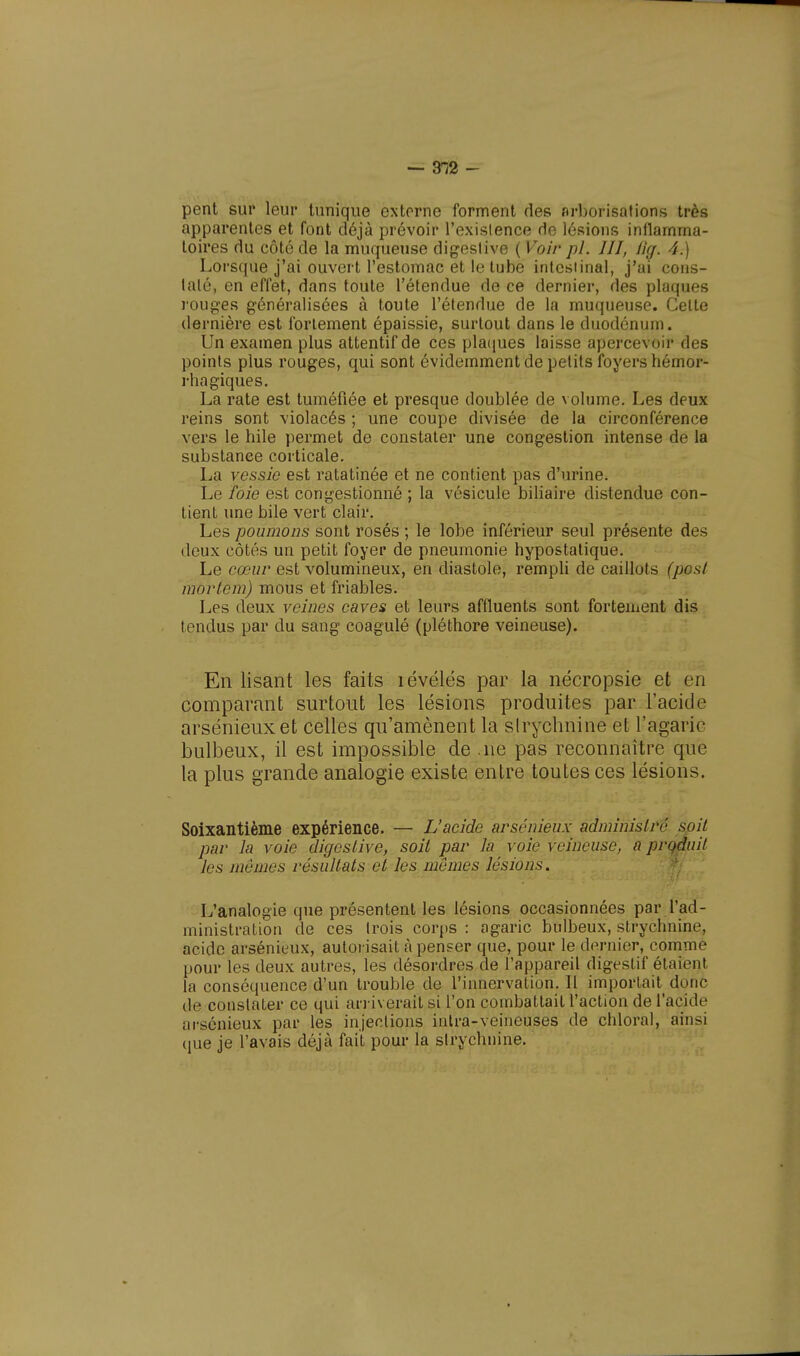 pent sur leur tunique externe forment des arborisations très apparentes et font déjà prévoir l'existence de lésions inflamma- toires du côté de la muqueuse digestivc ( Voir pl. III, fia. 4.) Lorsque j'ai ouvert l'estomac et le tube intestinal, j'ai cons- taté, en effet, dans toute l'étendue de ce dernier, des plaques rouges généralisées à toute l'étendue de la muqueuse. Celte dernière est fortement épaissie, surtout dans le duodénum. Un examen plus attentif de ces plaques laisse apercevoir des points plus rouges, qui sont évidemment de petits foyers hémor- rhagiques. La rate est tuméfiée et presque doublée de volume. Les deux reins sont violacés ; une coupe divisée de la circonférence vers le hile permet de constater une congestion intense de la substance corticale. La vessie est ratatinée et ne contient pas d'urine. Le foie est congestionné ; la vésicule biliaire distendue con- tient une bile vert clair. Les poumons sont rosés ; le lobe inférieur seul présente des deux côtés un petit foyer de pneumonie hypostalique. Le cœur est volumineux, en diastole, rempli de caillots (pfist mortem) mous et friables. Les deux veines caves et leurs affluents sont fortement dis tendus par du sang coagulé (pléthore veineuse). En lisant les faits révélés par la nécropsie et en comparant surtout les lésions produites par l'acide arsénieuxet celles qu'amènent la strychnine et l'agaric bulbeux, il est impossible de .ne pas reconnaître que la plus grande analogie existe entre toutes ces lésions. Soixantième expérience. — L'acide arsénieux administré soit par la voie digestive, soit par la voie veineuse, a produit les mêmes résultats et les mômes lésions. L'analogie que présentent les lésions occasionnées par l'ad- ministration de ces trois corps : agaric bulbeux, strychnine, acide arsénieux, autorisait à penser que, pour le dernier, comme pour les deux autres, les désordres de l'appareil digestif étaient la conséquence d'un trouble de l'innervation. Il importait donc de constater ce qui arriverait si l'on combattait l'action de l'acide arsénieux par les injections intra-veineuses de chloral, ainsi que je l'avais déjà fait pour la strychnine.