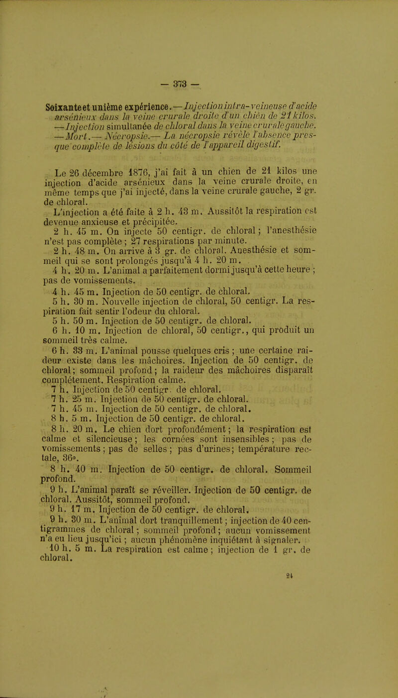 - 3*73 — Soixanteet unième expérience.—Injectionintra-veineuse d'acide tménieux dans lu veine crurale droite d'un chien de 21 kilos. —Injection simultanée de chloral dans la veine crurale gauche. —Mort.— Aécropsie — La nécropsic révèle l'ahscnccpres- que complète de lésions du côté de l'appareil digestif. Le 26 décembre 1876, j'ai fait à un chien de 21 kilos une injection d'acide arsénieux dans la veine crurale droite, en même temps que j'ai injecté, dans la veine crurale gauche, 2 gr. de chloral. L'injection a été faite à 2 h. 43 m. Aussitôt la respiration est devenue anxieuse et précipitée. 2 h. 45 m. On injecte 50 centigr. de chloral ; l'anesthésie n'est pas complète ; 27 respirations par minute. 2 h. 48 m. On arrive à 3 gr. de chloral. Anesthésie et som- meil qui se sont prolongés jusqu'à 4 h. 20 m. 4 h. 20 m. L'animal a parfaitement dormi jusqu'à cette heure ; pas de vomissements. 4 h. 45 m. Injection de 50 centigr. de chloral. 5 h. 30 m. Nouvelle injection de chloral, 50 centigr. La res- piration fait sentir l'odeur du chloral. 5 h. 50 m. Injection de 50 centigr. de chloral. 6 h. 10 m. Injection de chloral, 50 centigr., qui produit un sommeil très calme. 6 h. 33 m. L'animal pousse quelques cris ; une certaine rai- deur existe dans les mâchoires. Injection de 50 centigr. de chloral ; sommeil profond ; la raideur des mâchoires disparaît complètement. Respiration calme. 7 h. Injection de 50 centigr. de chloral. 7 h. 25 m. Injection de 50 centigr. de chloral. 7 h. 45 m. Injection de 50 centigr. de chloral. 8 h. 5 m. Injection de 50 centigr. de chloral. 8 h. 20 m. Le chien dort profondément; la respiration est calme et silencieuse ; les cornées sont insensibles ; pas de vomissements ; pas de selles; pas d'urines; température rec- tale, 36°. 8 h. 40 m. Injection de 50 centigr. de chloral. Sommeil profond. 9 h. L'animal paraît se réveiller. Injection de 50 centigr. de chloral. Aussitôt, sommeil profond. 9 h. 17 m. Injection de 50 centigr. de chloral. 9 h. 30 m. L'animal dort tranquillement; injection de 40 cen- tigrammes de chloral; sommeil profond; aucun vomissement n'a eu lieu jusqu'ici ; aucun phénomène inquiétant à signaler. 10 h. 5 m. La respiration est calme; injection de 1 gr. de chloral.