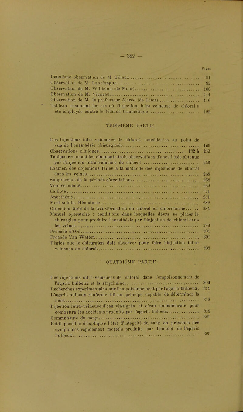 Deuxième observation de M. Tillaux 91 Observation de M. Laimlongue 92 Observation de M. Williclmc (de Mon?) 100 Observation de M. Vigneau m Observation de M. le professeur Alarco (de Lima) H6 Tableau résumant les cas où l'injection inlra veineuse de chloral a été employée contre le tétanos traumatique 122 TROISIÈME PARTIE Des injections intra veineuses de chloral, considérées au point de vue de l'anesthésie chirurgicale 125 Observations cliniques 132 à 252 Tableau résumant les cinquante-trois observations d'aneslhésie obtenue par l'injcclion intra-veineuse de chloral 256 Examen des objections faites à la méthode des injections de chloral dans les veines 258 Suppression de la période d'excitation 268 Vomissements 269 Caillots «71 Anesthésie 281 Mort subite. Hématurie 282 Objection tirée de la transformation du chloral en chloroforme 28'i Manuel opératoire : conditions dans lesquelles devra se placer le chirurgien pour produire l'anesthésie par l'injection de chloral dans les veines 299 Procédé d'Oré 301 Procédé Van Wetter 301 Règles que le chirurgien doit observer pour faire l'injection intra- veineuse de chloral 303 QUATRIÈME PARTIE Des injections inlra-veineuses de chloral dans l'empoisonnement de l'agaric bulbeux et la strychnine 303 I Cherches expérimentales sur l'empoisonnement par l'agaric bulbeux. 311 L'agaric bulbeux renferme-t-il un principe capable de déterminer la mort 313 Injection intra-veineuse d'eau vinaigrée et d'eau ammoniacale pour combattre les accidents produits par l'agaric bulbeux 318 Communauté du sang 321 Est il possible d'expliqu* r l'état d'intégrité du sang en présence des symptômes rapidement mortels produits par l'emploi de l'agaric