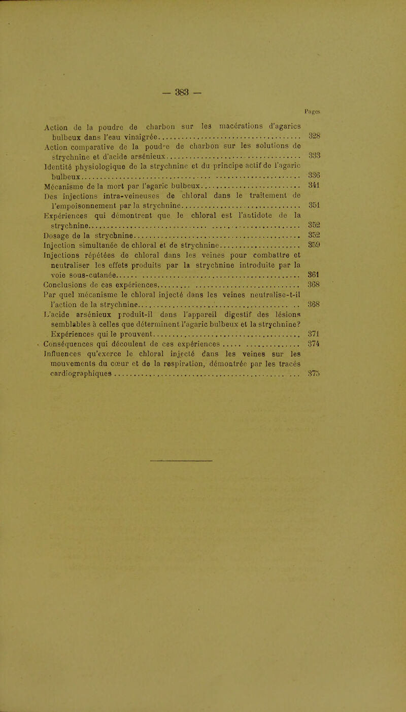 l'nges Action de la poudre de charbon sur les macérations d'agarics bulbeux dans l'eau vinaigrée 328 Action comparative de la poud'e de charbon sur les solutions do -Irychninc et d'acide arsénieux 333 Identité physiologique de la strychnine et du principe actif do l'agaric bulbeux 336 Mécanisme delà mort par l'agaric bulbeux 341 Des injections intra-veineuses de chloral dans le traitement de l'empoisonnement par la strychnine 351 Expériences qui démontrent que le chloral est l'antidote de la strychnine . 352 Dosage de la strychnine 352 Injection simultanée de chloral et de strychnine 359 Injections répétées de chloral dans les veines pour combattre et neutraliser les effets produits par la strychnine introduite par la voie sous-cutanée 361 Conclusions de cas expériences 368 Par quel mécanisme le chloral injecté dans les veines neutralise-t-il l'action de la strychnine ' 368 L'acide arsénieux produit-il dons l'appareil digestif des lésions semblables à celles que déterminent l'agaric bulbeux et la strychnine? Expériences qui le prouvent 371 Conséquences qui découlent de ces expériences 374 Influences qu'exerce le chloral injecté dans les veines sur les mouvements du cœur et de la respiration, démontrée par les tracés cardiographiques 375