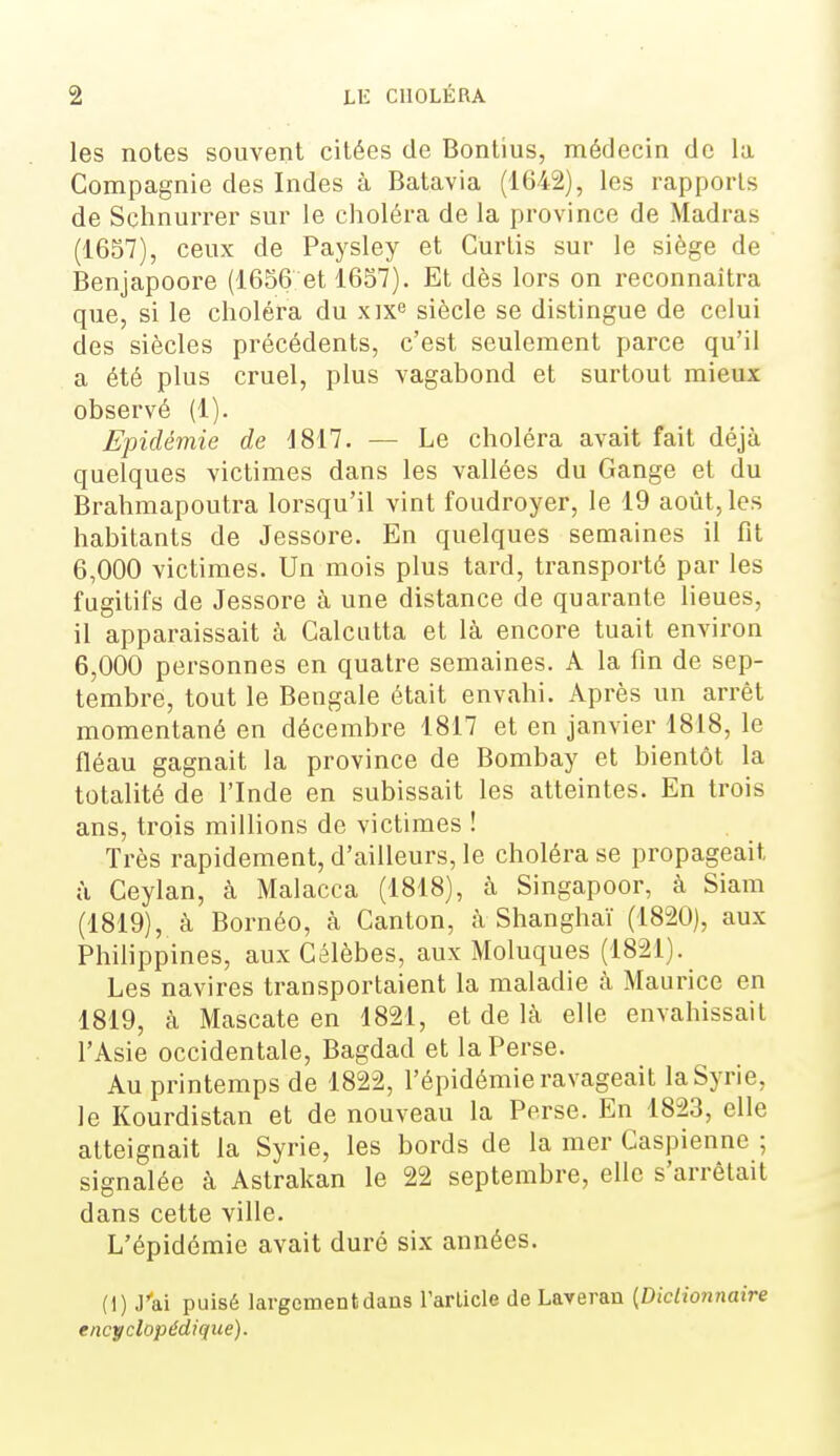 les notes souvent citées de Bontîus, médecin de la Compagnie des Indes à Batavia (1642), les rapports de Schnurrer sur le choléra de la province de Madras (1657), ceux de Paysley et Curtis sur le siège de Benjapoore (1656 et 1657). Et dès lors on reconnaîtra que, si le choléra du xix siècle se distingue de celui des siècles précédents, c'est seulement parce qu'il a été plus cruel, plus vagabond et surtout mieux observé (1). Epidémie de 1817. — Le choléra avait fait déjà quelques victimes dans les vallées du Gange et du Brahmapoutra lorsqu'il vint foudroyer, le 19 août, les habitants de Jessore. En quelques semaines il fit 6,000 victimes. Un mois plus tard, transporté par les fugitifs de Jessore à une distance de quarante lieues, il apparaissait à Calcutta et là encore tuait environ 6,000 personnes en quatre semaines. A la fin de sep- tembre, tout le Bengale était envahi. Après un arrêt momentané en décembre 1817 et en janvier 1818, le fléau gagnait la province de Bombay et bientôt la totalité de l'Inde en subissait les atteintes. En trois ans, trois millions de victimes ! Très rapidement, d'ailleurs, le choléra se propageait à Ceylan, à Malacca (1818), à Singapoor, à Siam (1819), à Bornéo, à Canton, à Shanghaï (1820), aux Philippines, aux Célèbes, aux Moluques (1821). Les navires transportaient la maladie à Maurice en 1819, à Mascate en 1821, et de là elle envahissait l'Asie occidentale, Bagdad et la Perse. Au printemps de 1822, l'épidémie ravageait la Syrie, le Kourdistan et de nouveau la Perse. En 1823, elle atteignait la Syrie, les bords de la mer Caspienne ; signalée à Astrakan le 22 septembre, elle s'arrêtait dans cette ville. L'épidémie avait duré six années. (1) J'ai puisé largement dans rarlicle de Laveran {Dictionnaire encyclopédique).