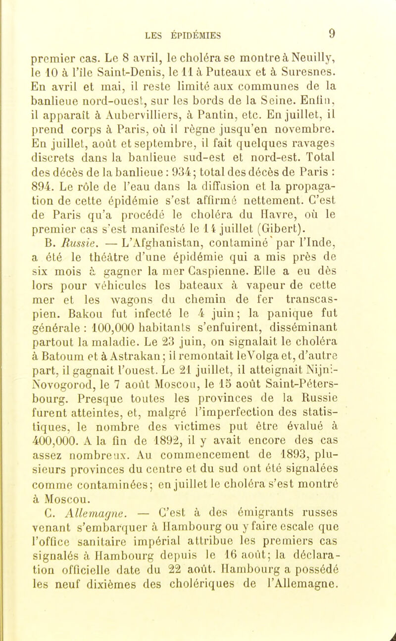 premier cas. Le 8 «avril, le choléra se montre à Neiiilly, le 10 à l'île Saint-Denis, le il à Puteaux et à Suresnes. En avril et mai, il reste limité aux communes de la banlieue nord-ouest, sur les bords de la Seine. Enliii, il apparaît à Aubervilliers, à Pantin, etc. En juillet, il prend corps à Paris, où il règne jusqu'en novembre. En juillet, août et septembre, il fait quelques ravages discrets dans la banlieue sud-est et nord-est. Total des décès de la banlieue : 934 ; total des décès de Paris : 894. Le rôle de l'eau dans la diffusion et la propaga- tion de cette épidémie s'est affirmé nettement. C'est de Paris qu'a procédé le choléra du Havre, où le premier cas s'est manifesté le 14 juillet (Gibert). B. Russie. — L'Afghanistan, contaminé par l'Inde, a été le théâtre d'une épidémie qui a mis près de six mois à gagner la mer Caspienne. Elle a eu dès lors pour véhicules les bateaux à vapeur de cette mer et les wagons du chemin de fer transcas- pien. Bakou fut infecté le 4 juin ; la panique fut générale : 100,000 habitants s'enfuirent, disséminant partout la maladie. Le 23 juin, on signalait le choléra à Batoum et à Astrakan ; il remontait leVolga et, d'autre part, il gagnait l'ouest. Le 21 juillet, il atteignait Nijn:- Novogorod, le 7 août Moscou, le 15 août Saint-Péters- bourg. Presque toutes les provinces de la Russie furent atteintes, et, malgré l'imperfection des statis- tiques, le nombre des victimes put être évalué à 400,000. A la fin de 1892, il y avait encore des cas assez nombreux. Au commencement de 1893, plu- sieurs provinces du centre et du sud ont été signalées comme contaminées; en juillet le choléra s'est montré à Moscou. C. Alkmacjm. — C'est à des émigrants russes venant s'embarquer à Hambourg ou y faire escale que l'office sanitaire impérial attribue les premiers cas signalés à Hambourg depuis le 16 août; la déclara- tion officielle date du 22 août. Hambourg a possédé les neuf dixièmes des cholériques de l'Allemagne.