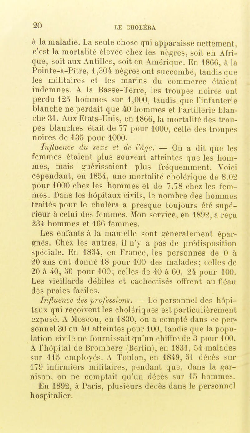 à la maladie. La seule chose qui apparaisse nettement, c'est la mortalité élevée chez les nègres, soit en Afri- que, soit aux Antilles, soit en Amérique. En 1866, à la Pointe-à-Pître, 1,304 nègres ont succombé, tandis que les militaires et les marins du commerce étaient indemnes. A la Basse-Terre, les troupes noires ont perdu 125 hommes sur 1,000, tandis que l'infanterie blanche ne perdait que 40 hommes et l'artillerie blan- che 31. Aux Etats-Unis, en 1866, la mortahté des trou- pes blanches était de 77 pour 1000, celle des troupes noires de 135 pour 1000. Influence du sexe et de l'âge. — On a dit que les femmes étaient plus souvent atteintes que les hom- mes, mais guérissaient plus fréquemment. Voici cependant, en 1854, une mortalité cholérique de 8.02 pour 1000 chez les hommes et de 7.78 chez les fem- mes. Dans les hôpitaux civils, le nombre des hommes traités pour le choléra a presque toujours été supé- rieur à celui des femmes. Mon service, en 1892, a reçu 234 hommes et 166 femmes. Les enfants à la mamelle sont généralement épar- gnés. Chez les autres, il n'y a pas de prédisposition spéciale. En 1854, en France, les personnes de 0 à 20 ans ont donné 18 pour 100 des malades; celles de 20 à 40, 56 pour 100; celles de 40 à 60, 24 pour 100. Les vieillards débiles et cachectisés offrent au fléau des proies faciles. Influence des professions. — Le personnel des hôpi- taux qui reçoivent les cholériques est particulièrement exposé. A Moscou, en 1830, on a compté dans ce per- sonnel 30 ou 40 atteintes pour 100, tandis que la popu- lation civile ne fournissait qu'un chiffre de 3 pour 100. A l'hôpital de Bromberg (Berlin), en 1831, 54 malades sur 115 employés. A Toulon, en 1849, 51 décès sur 179 infirmiers militaires, pendant que, dans la gar- nison, on ne comptait qu'un décès sur 15 hommes. En 1892, à Paris, plusieurs décès dans le personnel hospitalier.