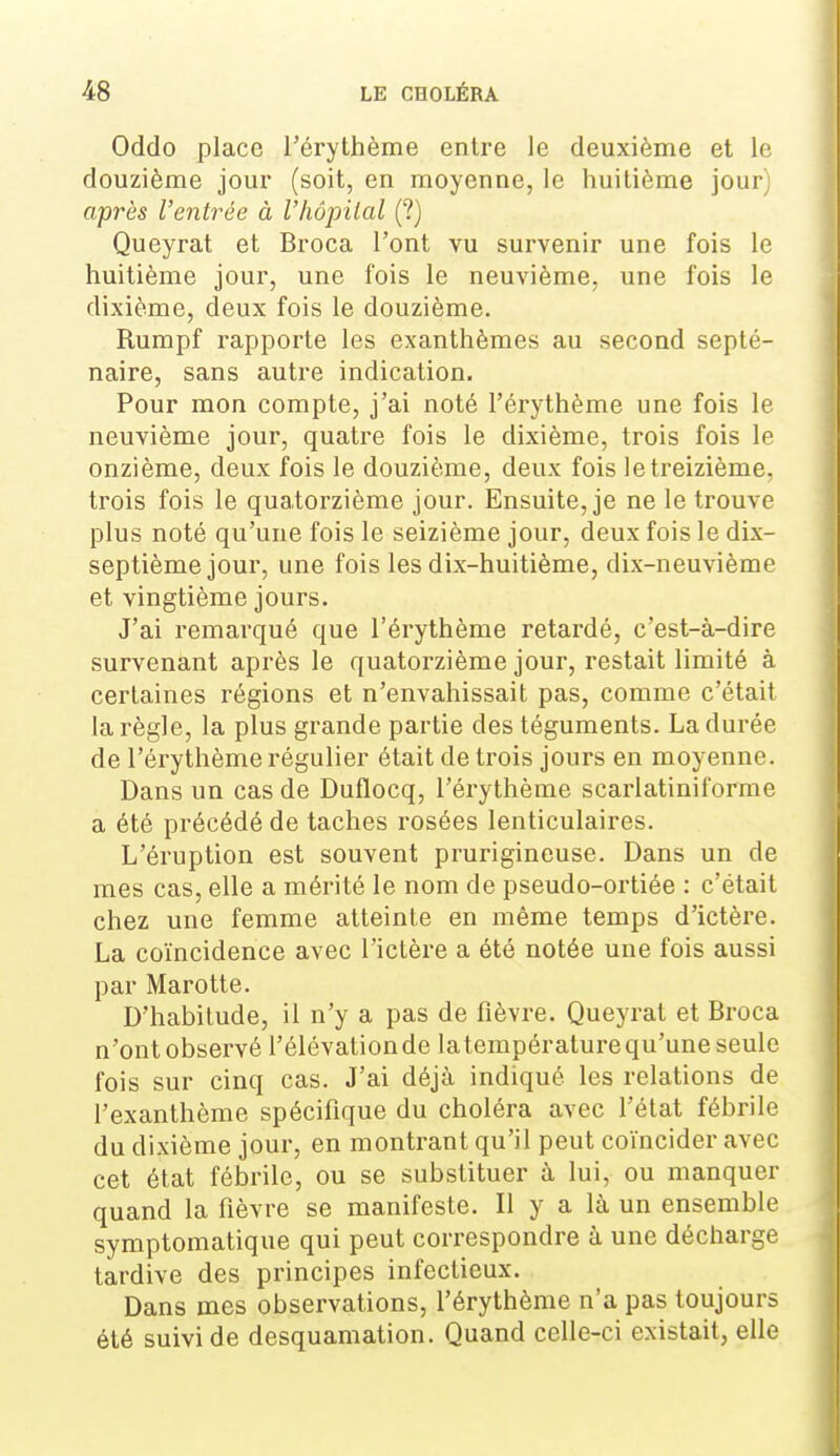 Oddo place l'érythème entre le deuxième et le douzième joui* (soit, en moyenne, le huitième jour) après l'entrée à l'hôpital (?) Queyrat et Broca l'ont vu survenir une fois le huitième jour, une fois le neuvième, une fois le dixième, deux fois le douzième. Rumpf rapporte les exanthèmes au second septé- naire, sans autre indication. Pour mon compte, j'ai noté l'érythème une fois le neuvième jour, quatre fois le dixième, trois fois le onzième, deux fois le douzième, deux fois le treizième, trois fois le quatorzième jour. Ensuite, je ne le trouve plus noté qu'une fois le seizième jour, deux fois le dix- septième jour, une fois les dix-huitième, dix-neuvième et vingtième jours. J'ai remarqué que l'érythème retardé, c'est-à-dire survenant après le quatorzième jour, restait limité à certaines régions et n'envahissait pas, comme c'était la règle, la plus grande partie des téguments. La durée de l'érythème régulier était de trois jours en moyenne. Dans un cas de Duflocq, l'érythème scarlatiniforme a été précédé de taches rosées lenticulaires. L'éruption est souvent prurigineuse. Dans un de mes cas, elle a mérité le nom de pseudo-ortiée : c'était chez une femme atteinte en même temps d'ictère. La coïncidence avec l'ictère a été notée une fois aussi par Marotte. D'habitude, il n'y a pas de fièvre. Queyrat et Broca n'ont observé l'élévationde latempératurequ'une seule fois sur cinq cas. J'ai déjà indiqué les relations de l'exanthème spécifique du choléra avec l'état fébrile du dixième jour, en montrant qu'il peut coïncider avec cet état fébrile, ou se substituer à lui, ou manquer quand la fièvre se manifeste. Il y a là un ensemble symptoraatique qui peut correspondre à une décharge tardive des principes infectieux. Dans mes observations, l'érythème n'a pas toujours été suivi de desquamation. Quand celle-ci existait, elle