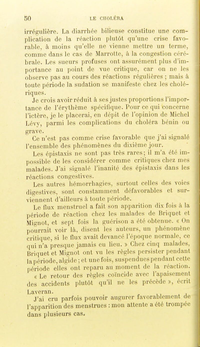 irrégulière. La diarrhée bilieuse constitue une com- plication de la réaction plutôt qu'une crise favo- rable, à moins qu'elle ne vienne mettre un terme, comme dans le cas de Marrotte, à la congestion céré- brale. Les sueurs profuses ont assurément plus d'im- portance au point de vue critique, car on ne les observe pas au cours des réactions régulières ; mais à toute période la sudation se manifeste chez les cholé- riques. Je crois avoir réduit à ses justes proportions l'impor- tance de l'érythème spécifique. Pour ce qui concerne l'ictère, je le placerai, en dépit de l'opinion de Michel Lévy, parmi les complications du choléra bénin ou grave. Ce n'est pas comme crise favorable que j'ai signalé l'ensemble des phénomènes du dixième jour. Les épistaxis ne sont pas très rares; il m'a été im- possible de les considérer comme critiques chez mes malades. J'ai signalé l'inanité des épistaxis dans les réactions congestives. Les autres hémorrhagies, surtout celles des voies digestives, sont constamment défavorables et sur- viennent d'ailleurs à toute période. Le flux menstruel a fait son apparition dix fois à la période de réaction chez les malades de Briquet et Mignot, et sept fois la guérison a été obtenue. « On pourrait voir là, disent les auteurs, un phénomène critique, si le flux avait devancé l'époque normale, ce qui n'a presque jamais eu Heu. » Chez cinq malades. Briquet et Mignot ont vu les règles persister pendant la période, algide ; et une fois, suspendues pendant cette période elles ont reparu au moment de la réaction. « Le retour des règles coïncide avec l'apaisement des accidents plutôt qu'il ne les précède », écrit Laveran. J'ai cru parfois pouvoir augurer favorablement cl(< l'apparition des menstrues : mon attente a été trompée dans plusieurs cas*