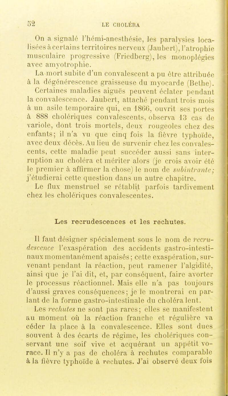 On a signalé Thémi-anesthésie, les paralysies loca- lisées àccrlains territoires nerveux (Jauberl), l'atrophie musculaire progressive (Friedberg), les monoplégies aA^ec amyotrophie. La mort subite d'un convalescent a pu être attribuée à la dégénérescence graisseuse du myocarde (Bethe^. Certaines maladies aiguës peuvent éclater pendant la convalescence. Jaubert, attaché pendant trois mois à un asile temporaire qui, en 1866, ouvrit ses portes à 888 cholériques convalescents, observa 13 cas de variole, dont trois mortels, deux rougeoles chez des enfants; il n'a vu que cinq fois la fièvre typhoïde, avec deux décès. Au lieu de survenir chez les convales- cents, cette maladie peut succéder aussi sans inter- ruption au choléra et mériter alors (je crois avoir été le premier à affirmer la chose) le nom de subintrante : j'étudierai cette question dans un autre chapitre. Le flux menstruel se rétablit parfois tardivement chez les cholériques convalescentes. Les recrudescences et les rechutes. Il faut désigner spécialement sous le nom de recru- descence l'exaspération des accidents gastro-intesti- naux momentanément apaisés; cette exaspération, sur- venant pendant la réaction, peut ramener l'algidité, ainsi que je l'ai dit, et, par conséquent, faire avorter le processus réactionnel. Mais elle n'a pas toujours d'aussi graves conséquences; je le montrerai en par- lant de la forme gastro-intestinale du choléra lent. Les rechutes ne sont pas rares; elles se manifestent au moment où la réaction franche et régulière va céder la place à la convalescence. Elles sont dues souvent à des écarts de régime, les cholériques con- servant une soif vive et acquérant un appétit vo- race. Il n'y a pas de choléra à rechutes comparable à la fièvre typhoïde à rechutes. J'ai observé deux fois