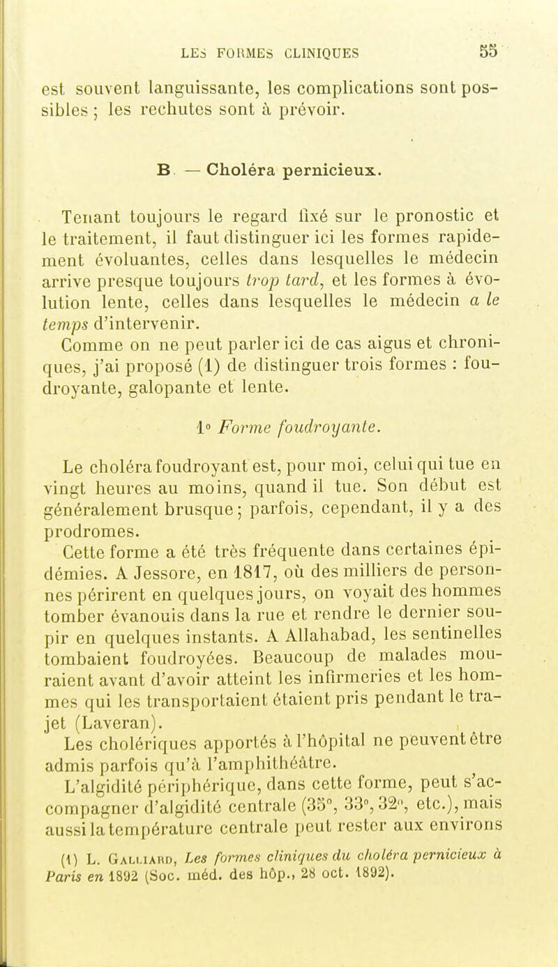 est souvent languissante, les complications sont pos- sibles ; les rechutes sont à prévoir. B. — Choléra pernicieux. Tenant toujours le regard fixé sur le pronostic et le traitement, il faut distinguer ici les formes rapide- ment évoluantes, celles dans lesquelles le médecin arrive presque toujours trop tard^ et les formes à évo- lution lente, celles dans lesquelles le médecin a le temps d'intervenir. Comme on ne peut parler ici de cas aigus et chroni- ques, j'ai proposé (1) de distinguer trois formes : fou- droyante, galopante et lente. 1 Forme foudroxjante. Le choléra foudroyant est, pour moi, celui qui tue en vingt heures au moins, quand il tue. Son début est généralem.ent brusque ; parfois, cependant, il y a des prodromes. Cette forme a été très fréquente dans certaines épi- démies. A Jessore, en 1817, où des milliers de person- nes périrent en quelques jours, on voyait des hommes tomber évanouis dans la rue et rendre le dernier sou- pir en quelques instants. A Allahabad, les sentinelles tombaient foudroyées. Beaucoup de malades mou- raient avant d'avoir atteint les infirmeries et les hom- mes qui les transportaient étaient pris pendant le tra- jet (Laveran). Les cholériques apportés à l'hôpital ne peuvent être admis parfois qu'à l'amphithéâtre. L'algidité périphérique, dans cette forme, peut s'ac- compagner d'algidité centrale (35, 33°, 32, etc.), mais aussi la température centrale peut rester aux environs (1) L. Gali.iaiu), Les formes cliniques du choléra pernicieux à Paris en 1892 (Soc. méd. des hôp., 28 oct. 1892).