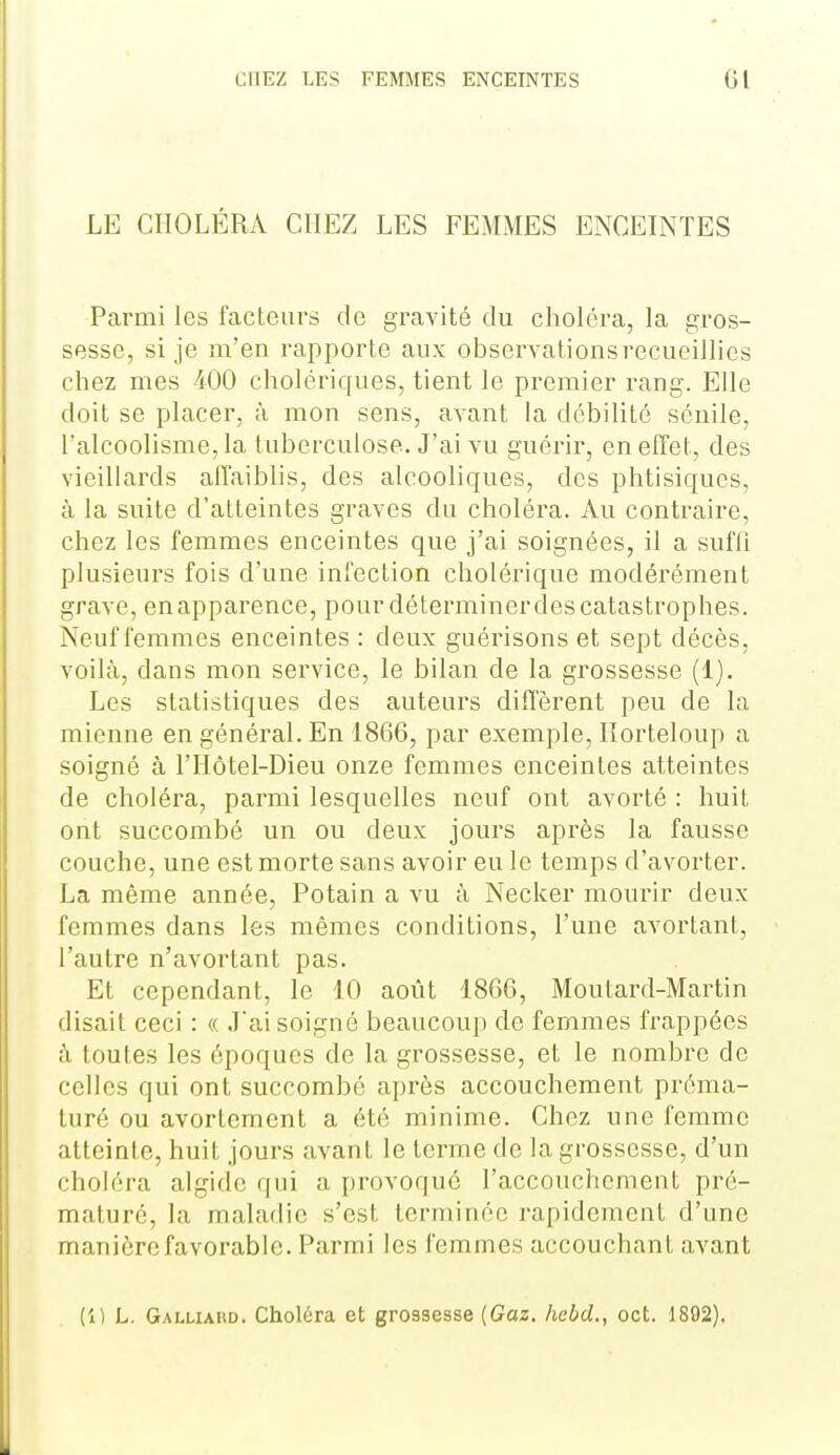 LE CHOLÉRA CHEZ LES FEMMES ENCEINTES Parmi les facteurs de gravité du choléra, la gros- sesse, si je m'en rapporte aux observationsrecueillics chez mes 400 cholériques, tient le premier rang. Elle doit se placer, à mon sens, avant la débilité sénile, l'alcoolisme, la tuberculose. J'ai vu guérir, en effet, des vieillards affaiblis, des alcooliques, des phtisiques, à la suite d'atteintes graves du choléra. Au contraire, chez les femmes enceintes que j'ai soignées, il a sufli plusieurs fois d'une infection cholérique modérément grave, enapparence, pour délerminerdescatastrophes. Neuf femmes enceintes : deux guérisons et sept décès, voilà, dans mon service, le bilan de la grossesse (1). Les statistiques des auteurs diffèrent peu de la mienne en général. En 1866, par exemple, Horteloup a soigné à l'Hôtel-Dieu onze femmes enceintes atteintes de choléra, parmi lesquelles neuf ont avorté : huit ont succombé un ou deux jours après la fausse couche, une est morte sans avoir eu le temps d'avorter. La même année, Potain a vu à Necker mourir deux femmes dans les mêmes conditions, l'une avortant, l'autre n'avortant pas. Et cependant, le 10 août 1866, Moutard-Martin disait ceci : « J'ai soigné beaucoup de femmes frappées à toutes les époques de la grossesse, et le nombre de celles qui ont succombé après accouchement préma- turé ou avortemcnt a été minime. Chez une femme atteinte, huit jours avant le terme de la grossesse, d'un choléra algide qui a i)rovoquc l'accouchement pré- maturé, la maladie s'est terminée rapidement d'une manière favorable. Parmi les femmes accouchant avant