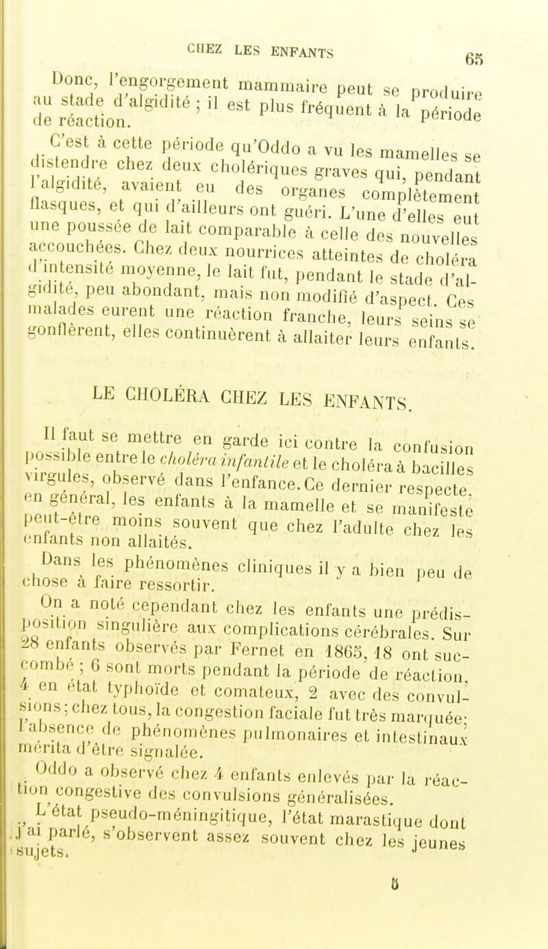 COEZ LES ENFANTS Donc, l'engorgement mammaire oeut se m-nri..- au.a.e^.lgi.t.;iUstp.str.,L^^ alg,dité, avaient eu des organes complètemen flasques, et qui d'ailleurs ont g^ri. L'une d' les a une poussée de lait comparable à celle des nouvelles accouchées. Chez deux nourrices atteintes de choléra d intensité moyenne, le lait fut, pendant le stade d'al- gid.te peu abondant, mais non modifié d'aspect Ces malades eurent une réaction franche, leurs seins se gonnerent, elles continuèrent à allaiter leurs enfauls! LE CHOLÉRA CHEZ LES ENFANTS. Il faut se mettre en garde ici contre la confusion possible entre le choléra infantile et le choléra à bacH es virgules, observé dans l'enfance. Ce dernier respecte en général, les enfants à la mamelle et se manifeste peut-être moins souvent que chez l'adulte chez les (infants non allaités. Dans les phénomènes cliniques il y a bien peu de chose à faire ressortir. J u« On a noté cependant chez les enfants une prédis- position singulière aux complications cérébrales. Sur ^8 entants observés par Fernet en 1865, 18 ont suc- combé ; 6 sont morts pendant la période de réaction 4 en état typhoïde et comateux, 2 avec des convul- sions ; chez tous, la congestion faciale fut très manruée- 1 absence de phénomènes pulmonaires et intestinauv ni(!rita d'être signalée. Oddo a observé chez 4 enfants enlevés par la réac- tion congeslive des convulsions généralisées. L état pseudo-méningitique, l'état maraslique dont J ai parlé, s observent assez souvent chez les jeunes sujets. j^uucb