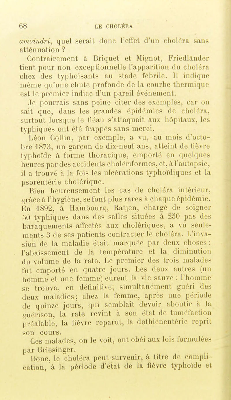 amoindri, quel serait donc l'eiïel d'un fholéra sans atténuation ? Contrairement à Briquet et Mignot, Friedlànder tient pour non exceptionnelle l'apparitiou du choléra chez des typhoïsants au stade fébrile. Il indique même qu'une chute profonde de la courbe thermique est le premier indice d'un pareil événement. Je pourrais sans peine citer des exemples, car on sait que, dans les grandes épidémies de choléra, surtout lorsque le fléau s'attaquait aux hôpitaux, les typhiques ont été frappés sans merci. Léon Collin, par exemple, a vu, au mois d'octo- bre 1873, un garçon de dix-neuf ans, atteint de fièvre typhoïde à forme Ihoracique, emporté en quelques heures par des accidents cholériformes, et, à l'autopsie, il a trouvé à la fois les ulcérations typhoïdiques et la psorentérie cholérique. Bien heureusement les cas de choléra intérieur, grâce à l'hygiène, se font plus rares à chaque épidémie. En 1892, à Hambourg, Ratjen, chargé de soignei- 50 typhiques dans des salles situées à 250 pas des baraquements affectés aux cholériques, a vu seule- inents 3 de ses patients contracter le choléra. L'inva- sion de la maladie était marquée par deux choses : l'abaissement de la température et la diminution du volume de la rate. Le premier des trois malades fut emporté en quatre jours. Les deux autres (un liomme et une femme) eurent la vie sauve : l'homme se trouva, en définitive, simultanément guéri des deux maladies; chez la femme, après une période de quinze jours, qui semblait devoir aboutir à la •j-uérison, la rate revint à son état de tuméfaction préalable, la fièvre reparut, la dothiénentérie reprit son cours. Ces malades, on le voit, ont obéi aux lois formulées par Griesinger. Donc, le choléra peut survenir, à titre de compli- cation, à la période d'état de la fièvre typhoïde et