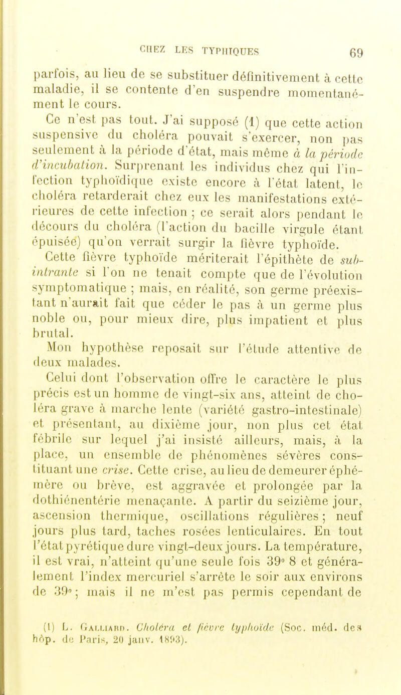 parfois, au lieu de se substituer définitivement à cette maladie, il se contente d'en suspendre momentané- ment le cours. Ce n'est pas tout. J'ai supposé (1) que cette action suspensive du choléra pouvait s'exercer, non pas seulement à la période d'état, mais même à la période d'incubation. Surprenant les individus chez qui l'in- lection typhoïdique existe encore à l'état latent, le choléra retarderait chez eux les manifestations exté- rieures de cette infection ; ce serait alors pendant le décours du choléra (l'action du bacille virgule étant épuisée) qu'on verrait surgir la fièvre typhoïde. Cette fièvre typhoïde mériterait l'épithète de sub- intrante si l'on ne tenait compte que de l'évolution symptomatique ; mais, en réalité, son germe préexis- tant n'aurait fait que céder le pas à un germe plus noble ou, pour mieux dire, plus impatient et plus brutal. Mon hypothèse reposait sur l'étude attentive de deux malades. Celui dont l'observation offre le caractère le plus précis est un homme de vingt-six ans, atteint de cho- léra grave à marche lente (variété gastro-intestinale) et présentant, au dixième jour, non plus cet état fébrile sur lequel j'ai insisté ailleurs, mais, à la place, un ensemble de phénomènes sévères cons- tituant une crise. Cette crise, au lieu de demeurer éphé- mèi*e ou brève, est aggravée et prolongée par la dothiénentérie menaçante. A partir du seizième jour, ascension thermique, oscillations régulières ; neuf jours plus tard, taches rosées lenticulaires. En tout l'état pyrétique dure vingt-deux jours. La température, il est vrai, n'atteint qu'une seule fois 39» 8 et généra- lement l'index morcuriel s'arrête le soir aux environs de .W ; mais il ne m'est pas permis cependant de (1) L. (Jai.i.iauii. Cholcrii et //cure lijp/iuïdr (Soc. in6cl. de» h(')p. (le Paris, 20 jaiiv. WXi).