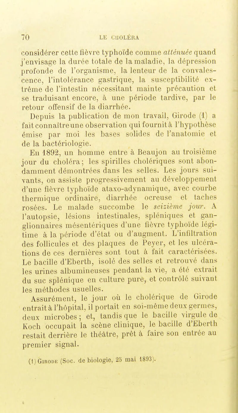 considérer cette fièvre typlioïde comme atténuée quaiid j'envisage la durée totale de la maladie, la dépression profonde de l'organisme, la lenteur de la convales- cence, l'intolérance gastrique, la susceptibilité ex- trême de l'intestin nécessitant mainte précaution et se traduisant encore, à une période tardive, par le retour offensif de la diarrhée. Depuis la publication de mon travail, Girode (1) a fait connaître une observation qui fournit <à l'hypothèse émise par moi les bases solides de l'anatomie et de la bactériologie. En 1892, un homme entre à Beaujon au troisième jour du choléra; les spirilles cholériques sont abon- damment démontrées dans les selles. Les jours sui- vants, on assiste progressivement au développement d'une fièvre typhoïde ataxo-adynamique, avec courbe thermique ordinaire, diarrhée ocreuse et taches rosées. Le malade succombe le seizième jour. A l'autopsie, lésions intestinales, spléniques et gan- glionnaires mésentériques d'une fièvre typhoïde légi- time à la période d'état ou d'augment. L'infiltration des follicules et des plaques de Peyer, et les ulcéra- tions de ces dernières sont tout à fait caractérisées. Le bacille d'Eberth, isolé des selles et retrouvé dans les urines albumineuses pendant la vie, a été extrait du suc splénique en culture pure, et contrôlé suivant les méthodes usuelles. Assurément, le jour où le cholérique de Girode entrait à l'hôpital, il portait en soi-même deux germes, deux microbes ; et, tandis que le bacille virgule de Koch occupait la scène clinique, le bacille d'Eberth restait derrière le théâtre, prêt à faire son entrée au premier signal. (l)Ginoi)ii: (Soc. de biologie, 25 mai 1893).