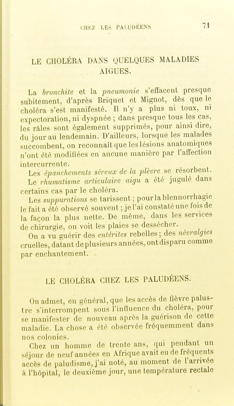 LE CHOLÉRA DANS QUELQUES MALADIES AIGUËS. La bronchite et la jmeumonie s'effacent presque subitement, d'après Briquet et Mignot, dès que le choléra s'est manifesté. Il n'y a plus ni toux, m expectoration, ni dyspnée ; dans presque tous les cas, les râles sont également supprimés, pour ainsi dire, du jour au lendemain. D'ailleurs, lorsque les malades succombent, on reconnaît que les lésions anatomiques n'ont été modifiées en aucune manière par l'affection intercurrente. Les épanchements séreux de la plèvre se résorbent. Le rhumatisme articulaire aigu a été jugulé dans certains cas par le choléra. Les suppurations se tarissent ; pourlablennorrhagie le fait a été observé souvent ; je l'ai constaté une fois de la façon la plus nette. De même, dans les services de chirurgie, on voit les plaies se dessécher. On a vu guérir des entérites rebelles ; des névralgies cruelles, datant de plusieurs années, ont disparu comme par enchantement. LE CHOLÉRA CHEZ LES PALUDÉENS. On admet, en général, que les accès de fièvre palus- tre s'interrompent sous finfiuence du choléra, pour se manifester de nouveau après la guérison de cette maladie. La chose a été observée fréquemment dans nos colonies. Chez un homme de trente ans, qui pendant un séjour de neuf années en Afrique avait eu de fréquents accès de paludisme, j'ai noté, au moment de l'arrivée à l'hôpital, le deuxième jour, une température rectale