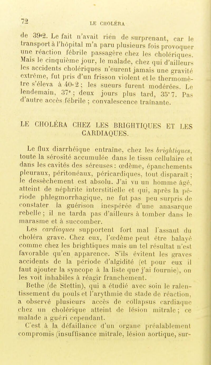 de 39»2. Le fait n'avait rien de surprenant, car le transport à l'hôpital m'a paru plusieurs fois provoquer une réaction fébrile passagère chez les cholériques. Mais le cinquième jour, le malade, chez qui d'ailleurs les accidents cholériques n'eurent jamais une gravité extrême, fut pris d'un frisson violent et le thermomè- tre s'éleva à 40» 2; les sueurs furent modérées. Le lendemain, 37»; deux jours plus tard, 35° 7. Pas d'autre accès fébrile ; convalescence traînante. LE CHOLÉRA CHEZ LES BRIGHTIQUES ET LES CARDIAQUES. Le flux diarrhéique entraîne, chez les brightiqucs, toute la sérosité accumulée dans le tissu cellulaire et dans les cavités des séreuses: œdème, épanchements pleuraux, péritonéaux, péricardiqucs, tout disparaît ; le dessèchement est absolu. J'ai vu un homme âgé, atteint de néphrite interstitielle et qui, après la pé- riode phlegmorrhagique, ne fut pas peu surpris do constater la guérison inespérée d'une anasarquc rebelle ; il ne tarda pas d'ailleurs à tomber dans le marasme et à succomber. Les cardiaques supportent fort mal l'assaut du choléra grave. Chez eux, l'œdème peut être balayé comme chez les brightiques mais un tel résultat n'est favorable qu'en apparence. S'ils évitent les graves accidents de la période d'algidité (et pour eux il faut ajouter la syncope à la liste que j'ai fournie^ on les voit inhabiles à réagir franchement. Bethe (de Stettin), qui a étudié avec soin le ralen- tissement du pouls et l'arythmie du stade de réaction, a observé plusieurs accès de collapsus cardia(|ue chez un cholérique atteint de lésion mitralc ; ce malade a guéri cependant. C'est à la défaillance d'un organe préalabhMncut compromis (insuffisance mitrale, lésion aortique, sur-