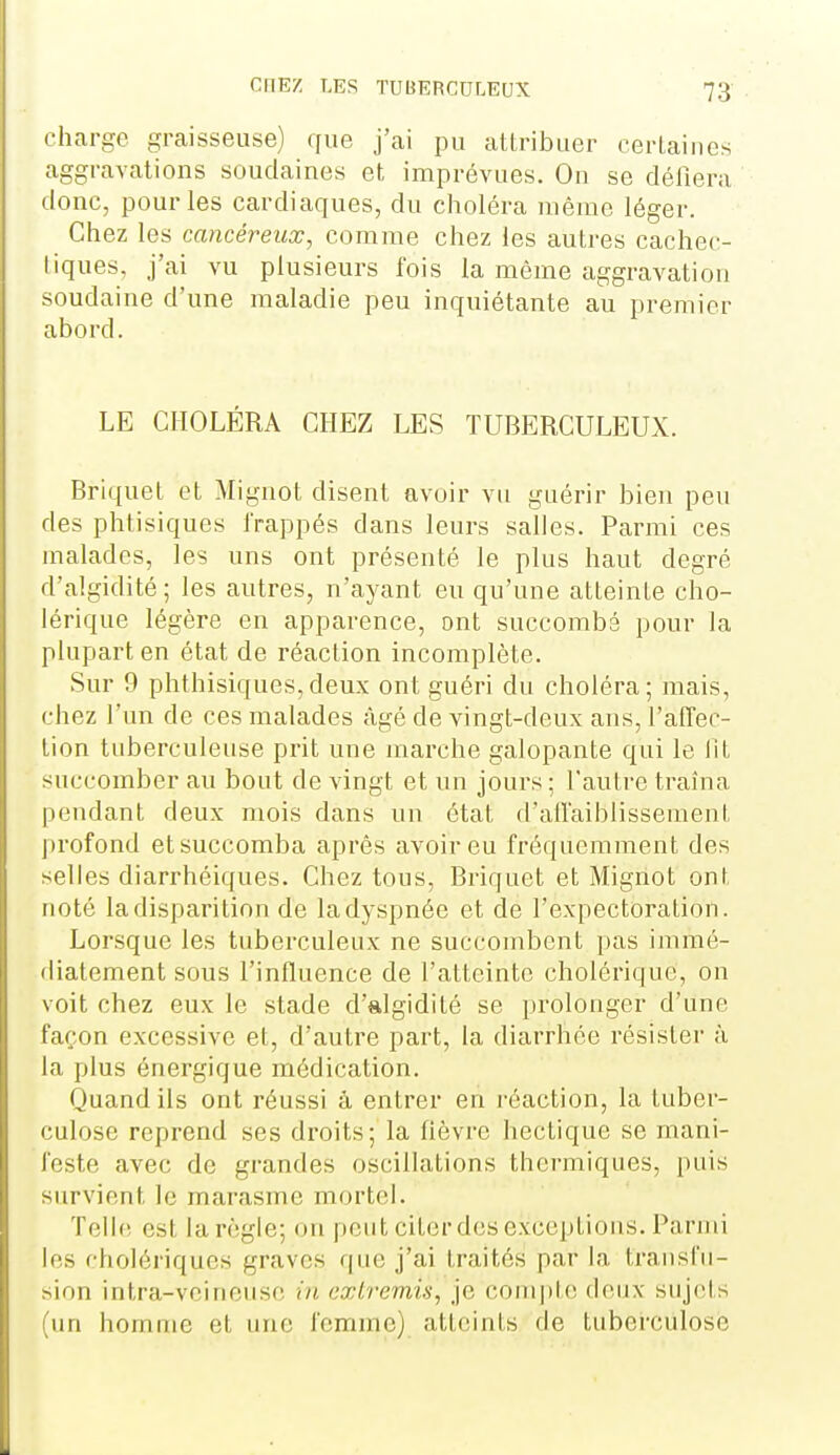 charge graisseuse) que j'ai pu attribuer certaines aggravations soudaines et imprévues. On se déliera donc, pour les cardiaques, du choléra même léger. Chez les cancéreux, comme chez les autres cachec- liques. j'ai vu plusieurs fois la môme aggravation soudaine d'une maladie peu inquiétante au premier abord. LE CHOLÉRA CHEZ LES TUBERCULEUX. Briquet et Mignot disent avoir vu guérir bien peu des phtisiques Irappés dans leurs salles. Parmi ces malades, les uns ont présenté le plus haut degré d'algidité ; les autres, n'ayant eu qu'une atteinte cho- lérique légère en apparence, ont succombé pour la plupart en état de réaction incomplète. Sur 9 phthisiques,deux ont guéri du choléra; mais, chez l'un de ces malades âgé de vingt-deux ans, l'alTec- lion tuberculeuse prit une marche galopante qui le lit succomber au bout de vingt et un jours ; l'autre traîna |)endant deux mois dans un état d'aiïaiblissemenL jirofond et succomba après avoir eu fréquemment des selles diarrhéiques. Chez tous, Briquet et Mignot ont noté la disparition de la dyspnée et de l'expectoration. Lorsque les tuberculeux ne succombent pas immé- diatement sous l'influence de l'atteinte cholérique, on voit chez eux le stade d'algidité se prolonger d'une façon excessive et, d'autre part, la diarrhée résister à la plus énergique médication. Quand ils ont réussi à entrer en l'ôaction, la tuber- culose reprend ses droits; la fièvre hectique se mani- feste avec de grandes oscillations thermiques, puis survient le marasme mortel. Telle est la règle; on peut citerdes exceptions. Parmi les cholériques graves que j'ai traités par la transfu- sion intra-veinense in extremis, je compte deux sujets (un homme et une femme) atloinls de tuberculose