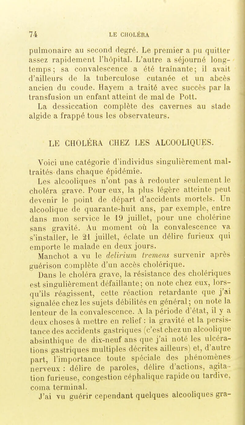 pulmonaire au second degré. Le premier a pu quitter assez rapidement l'hôpital. L'autre a séjourné long- temps ; sa convalescence a été traînante; il avait d'ailleurs de la tuberculose cutanée et un abcès ancien du coude. Hayem a traité avec succès par la transfusion un enfant atteint de mal de Pott. La dessiccation complète des cavernes au stade algide a frappé tous les observateurs. LE CHOLÉRA CHEZ LES ALCOOLIQUES. Voici une catégorie d'individus singulièrement mal- traités dans chaque épidémie. Les alcooliques n'ont pas à redouter seulement le choléra grave. Pour eux, la plus légère atteinte peut devenir le point de départ d'accidents mortels. Un alcoolique de quarante-huit ans, par exemple, entre dans mon service le 19 juillet, pour une cholérine sans gravité. Au moment où la convalescence va s'installer, le 21 juillet, éclate un délire furieux qui emporte le malade en deux jours. Manchot a vu le delirium tremens survenir après guérison complète d'un accès cholérique. Dans le choléra grave, la résistance des cholériques est singulièrement défaillante; on note chez eux, lors- qu'ils réagissent, cette réaction retardante que j'ai signalée chez les sujets débilités en général ; on note la lenteur de la convalescence. A la période d'état, il y a deux choses à mettre en relief : la gravité et la persis- tance des accidents gastriques (c'est chez un alcoolique absinthiquc de dix-neuf ans que j'ai noté les ulcéra- tions gastriques multiples décrites ailleurs) et, d'autre part, l'importance toute spéciale des phénomènes nerveux : délire de paroles, délire d'actions, agita- tion furieuse, congestion céphaliquc rapide ou tardive, coma terminal. J'ai vu guérir cependant quelques alcooUques gra-