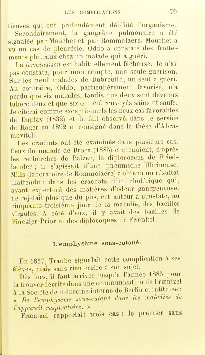 lieuses qui ont profondément débilité l'organisme. Secondairement, la gangrène pulmonaire a été signalée par Mouchet et par Rommolaere. Monchet a vu un cas de pleurésie. Oddo a constaté des frotte- ments pleuraux chez un malade qui a guéri. La terminaison est habituellement fâcheuse. Je n'ai pas constaté, pour mon compte, une seule guérison. Sur les neuf malades de Dubreuilh, un seul a guéri. Au contraire, Oddo, particulièrement favorisé, n'a perdu que six malades, tandis que deux sont devenus tuberculeux et que six ont été renvoyés sains et saufs. Je citerai comme exceptionnels les deux cas favorables de Duplay (1832) et le fait observé, dans le service de Roger en 1892 et consigné dans la thèse d'Abra- movitch. Les crachats ont été examinés dans plusieurs cas. Ceux du malade de Broca (1885) contenaient, d'après les recherches de Balzer, le diplococcus de Fried- lœnder ; il s'agissait d'une pneumonie fibrineuse. Mills (laboratoire de Rommelaere) a obtenu un résultat inattendu: dans les crachats d'un cholérique qui, ayant expectoré des matières d'odeur gangreneuse, ne rejetait plus que du pus, cet auteur a constaté, au cinquante-troisième jour de la maladie, des bacilles virgules. A côté d'eux, il y avait des bacilles de Finckler-Prior et des diplocoques de Fraînkel. L'emphysème sous-cutané. En 1857, Traube signalait cette complication à ses élèves, mais sans rien écrire à son sujet. Dès lors, il faut arriver jusqu'à l'année 1885 pour la trouver décrite dans une communication de Frsentzel à la Société de médecine interne de Berlin et intitulée : « De l'emphysème sous-cutané dans les maladies de l'appareil respiratoire. » Frœntzel rapportait trois cas : le premier sans