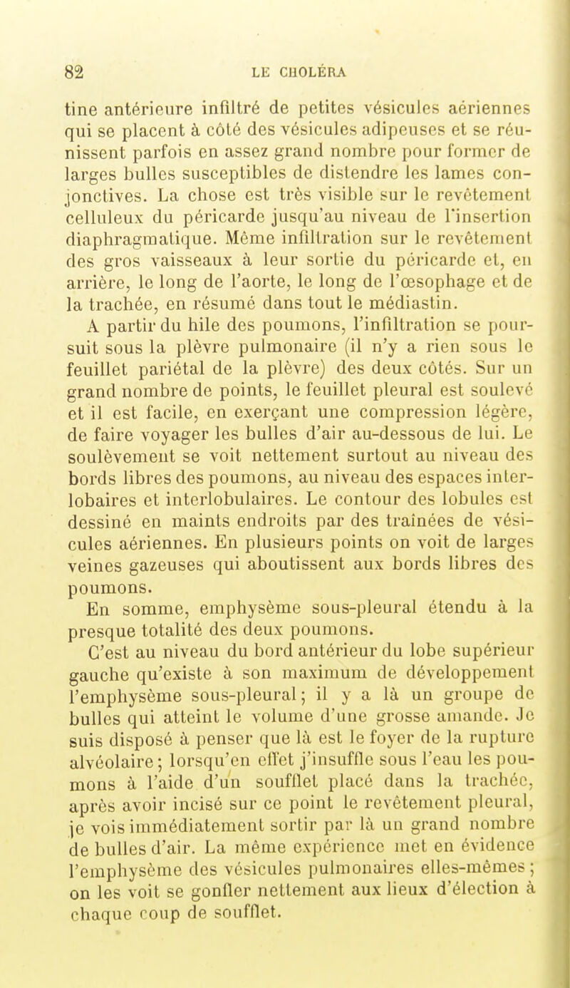 tine antérieure infiltré de petites vésicules aériennes qui se placent à côté des vésicules adipeuses et se réu- nissent parfois en assez grand nombre pour former de larges bulles susceptibles de distendre les lames con- jonctives. La chose est très visible sur le revêtement celluleux du péricarde jusqu'au niveau de l'insertion diaphragmalique. Même infiltration sur le revêtement des gros vaisseaux à leur sortie du péricarde et, en arrière, le long de l'aorte, le long de l'œsophage et de la trachée, en résumé dans tout le médiastin. A partir du hile des poumons, l'infiltration se pour- suit sous la plèvre pulmonaire (il n'y a rien sous le feuillet pariétal de la plèvre) des deux côtés. Sur un grand nombre de points, le feuillet pleural est soulevé et il est facile, en exerçant une compression légère, de faire voyager les bulles d'air au-dessous de lui. Le soulèvement se voit nettement surtout au niveau des bords libres des poumons, au niveau des espaces inter- lobaires et interlobulaires. Le contour des lobules est dessiné en maints endroits par des traînées de vési- cules aériennes. En plusieurs points on voit de larges veines gazeuses qui aboutissent aux bords libres des poumons. En somme, emphysème sous-pleural étendu à la presque totalité des deux poumons. C'est au niveau du bord antérieur du lobe supérieur gauche qu'existe à son maximum de développement l'emphysème sous-pleural ; il y a là un groupe de bulles qui atteint le volume d'une grosse amande. Je suis disposé à penser que là. est le foyer de la rupture alvéolaire ; lorsqu'on elTet j'insuffle sous l'eau les pou- mons à l'aide d'un soufflet placé dans la trachée, après avoir incisé sur ce point le revêtement pleural, je vois immédiatement sortir par là un grand nombre de bulles d'air. La même expérience met en évidence l'emphysème des vésicules pulmonaires elles-mêmes ; on les voit se gonfler nettement aux lieux d'élection à chaque coup de soufflet.