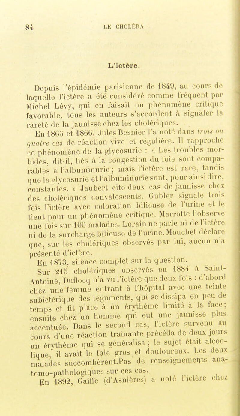 L'ictère. Depuis l'épidémie parisienne de 1849, au cours de laquelle l'ictère a été considéré comme fréquent par Michel Lévy, qui en faisait un phénomène critique favorable, tous les auteurs s'accordent à signaler la rareté de la jaunisse chez les cholériques. En 1865 et 1866, Jules Besnier l'a noté dans trois on quatre cas de réaction vive et régulière. Il rapproche ce phénomène de la glycosurie : « Les troubles mor- bides, dit-il, liés à la congestion du foie sont compa- rables à l'albuminurie; mais l'ictère est rare, tandis que la glycosurie et l'albuminurie sont, pour ainsi dire, constantes. )) Jaubert cite deux cas de jaunisse chez des cholériques convalescents. Gubler signale trois fois l'ictère avec coloration biheuse de l'urine et le tient pour un phénomène critique. Marrotte l'observe une fois sur 100 malades. Lorain ne parie ni de l'ictère ni de la surcharge bilieuse de l'urine. Mouchet déclare que, sur les cholériques observés par lui, aucun n'a présenté d'ictère. En 1873, silence complet sur la question. Sur 215 cholériques observés en 1884 à Saint- Antoine, Duflocq n'a vu l'iclère que deux fois : d'abord chez une femme entrant à l'hôpital avec une teinte subictérique des téguments, qui se dissipa en peu de temps et fit place à un érythème limité à la lace : ensuite chez un homme qui eut une jaunisse plu> accentuée. Dans le second cas, l'ictère survenu au cours d'une réaction traînante précéda de deux jour> un érythème qui se générahsa ; le sujet était alcoo- lique, il avait le foie gros et douloureux. Les deux malades succombèrent.Pas de renseignements ana- tomo-pathologiques sur ces cas. En 1892, Gaiffe (d'Asniôrcs) a noie 1 ictère chez I,