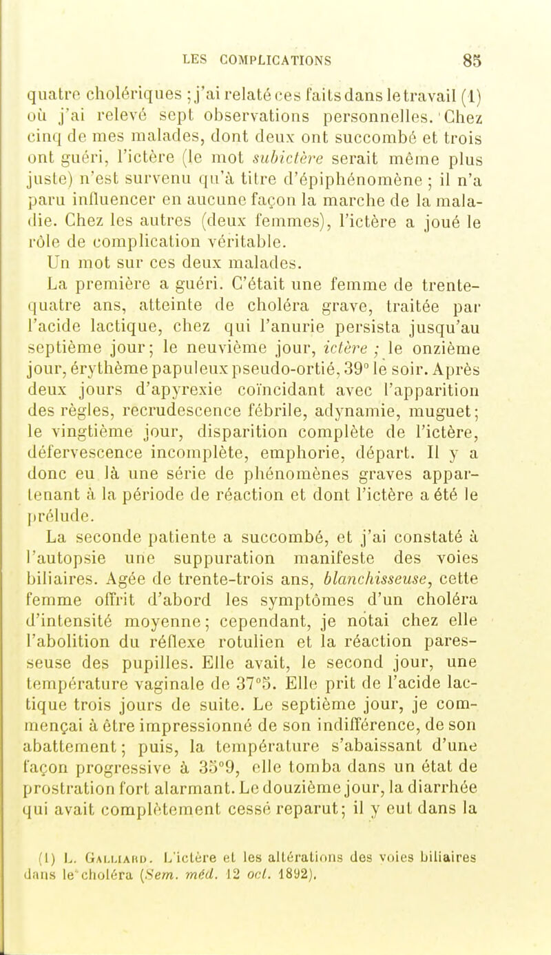 quatre cholériques ;j'ai relaté ces faits dans le travail (1) où j'ai relevé sept observations personnelles. Cliez cinq de mes malades, dont deux ont succombé et trois ont guéri, l'ictère (le mot subictère serait même plus juste) n'est survenu qu'à titre d'épiphénomène ; il n'a paru influencer en aucune façon la marche de la mala- die. Chez les autres (deux femmes), l'ictère a joué le rôle de complication véritable. Un mot sur ces deux malades. La première a guéri. C'était une femme de trente- quatre ans, atteinte de choléra grave, traitée par l'acide lactique, chez qui l'anurie persista jusqu'au septième jour; le neuvième jour, ictère; le onzième jour, érythème papuleux pseudo-ortié, 39° le soir. Après deux jours d'apyrexie coïncidant avec l'apparition des règles, recrudescence fébrile, adynamie, muguet; le vingtième jour, disparition complète de l'ictère, défervescence incomplète, emphorie, départ. Il y a donc eu là une série de phénomènes graves appar- tenant à la période de réaction et dont l'ictère a été le |)rélude. La seconde patiente a succombé, et j'ai constaté à l'autopsie une suppuration manifeste des voies biliaires. Agée de trente-trois ans, blanchisseuse, cette femme olTrit d'abord les symptômes d'un choléra d'intensité moyenne; cependant, je notai chez elle l'abolition du réflexe rotulien et la réaction pares- seuse des pupilles. Elle avait, le second jour, une température vaginale de 37°5. Elle prit de l'acide lac- tique trois jours de suite. Le septième jour, je com- mençai à être impressionné de son indilTérence, de son abattement ; puis, la température s'abaissant d'une façon progi'essive à 3o''9, elle tomba dans un état de prostration fort alarmant. Le douzième jour, la diarrhée qui avait complètement cessé reparut; il y eut dans la (1) L. Galuaho. L'ictère el les alléraliruis dos voies biliaires clans le'choléra {.S'em. méd. 12 ocL. 1892).