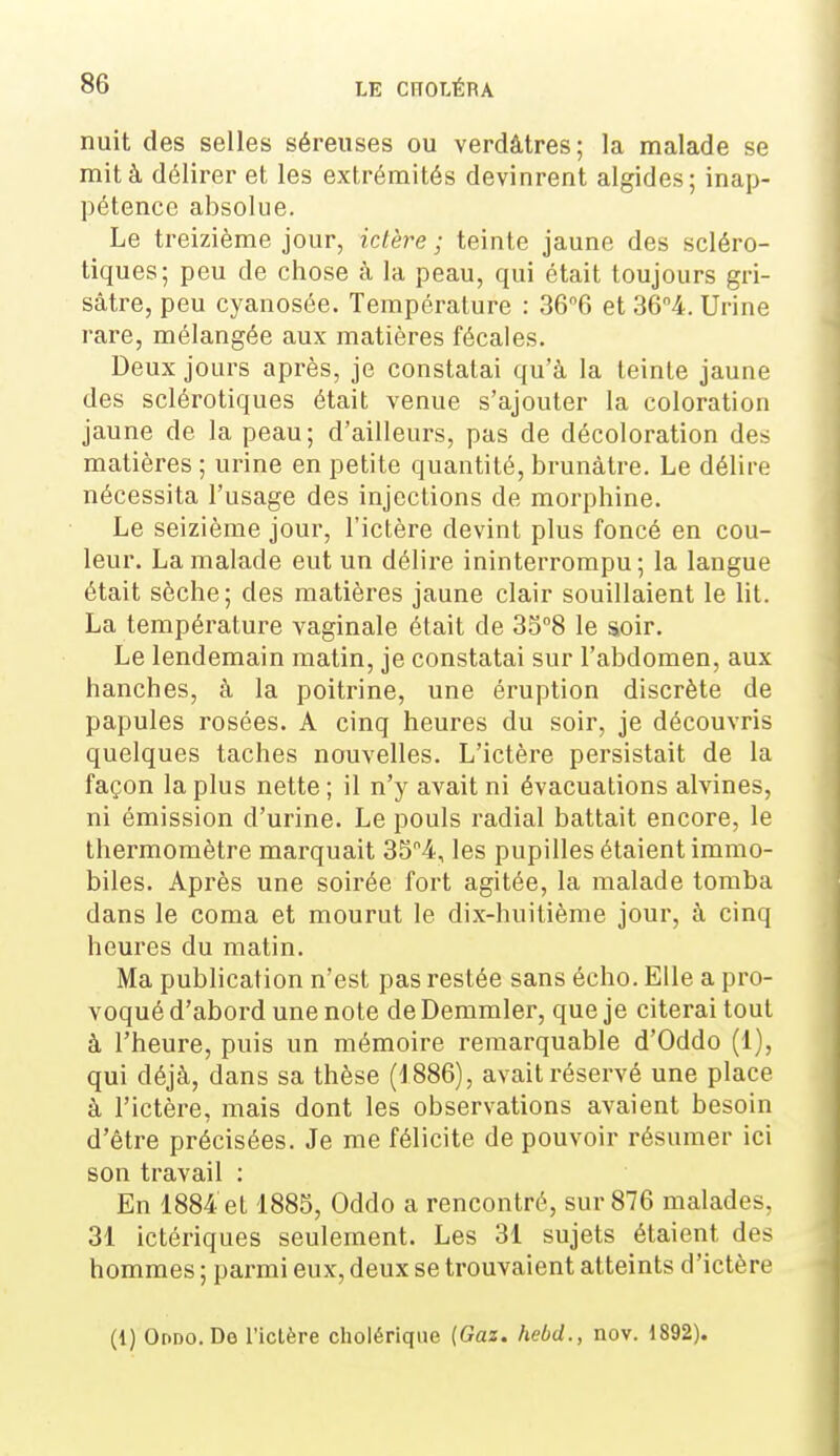 nuit des selles séreuses ou verdâtres; la malade se mit à délirer et les extrémités devinrent algides; inap- pétence absolue. Le treizième jour, ictère ; teinte jaune des scléro- tiques; peu de chose à la peau, qui était toujours gri- sâtre, peu cyanosée. Température : 366 et 364. Urine rare, mélangée aux matières fécales. Deux jours après, je constatai qu'à la teinte jaune des sclérotiques était venue s'ajouter la coloration jaune de la peau; d'ailleurs, pas de décoloration des matières ; urine en petite quantité, brunâtre. Le délire nécessita l'usage des injections de morphine. Le seizième jour, l'ictère devint plus foncé en cou- leur. La malade eut un délire ininterrompu; la langue était sèche; des matières jaune clair souillaient le lit. La température vaginale était de SS^S le soir. Le lendemain matin, je constatai sur l'abdomen, aux hanches, à la poitrine, une éruption discrète de papules rosées. A cinq heures du soir, je découvris quelques taches nouvelles. L'ictère persistait de la façon la plus nette ; il n'y avait ni évacuations alvines, ni émission d'urine. Le pouls radial battait encore, le thermomètre marquait 354, les pupilles étaient immo- biles. Après une soirée fort agitée, la malade tomba dans le coma et mourut le dix-huitième jour, à cinq heures du matin. Ma publication n'est pas restée sans écho. Elle a pro- voqué d'abord une note de Demmler, que je citerai tout à l'heure, puis un mémoire remarquable d'Oddo (1), qui déjà, dans sa thèse (1886), avait réservé une place à l'ictère, mais dont les observations avaient besoin d'être précisées. Je me félicite de pouvoir résumer ici son travail : En 1884 et 1885, Oddo a rencontré, sur 876 malades, 31 ictériques seulement. Les 31 sujets étaient des hommes ; parmi eux, deux se trouvaient atteints d'ictère (1) Or>DO.Do l'ictère cholérique {Gaz. hebd., nov. 1892).