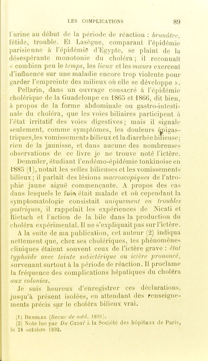 l'urine au début de la période de réaction : brunâtre, letidc, trouble. Et Lasègue, comparant l'épidémie jjarisienne à l'épidémiG d'Egypte, se plaint de la désespérante monotonie du choléra ; il reconnaît <i combien peu le temps, les lieux elles mœia^s exercent d'influence sur une maladie encore trop violente pour garder l'empreinte des milieux où elle se développe ». Pellarin, dans un ouvrage consacré à l'épidémie cholérique de la Guadeloupe en 1865 et 1866, dit bien, à propos de la forme abdominale ou gastro-intesti- nale du choléra, que les voies biliaires participent à l'état irritatif des voies digestives ; mais il signale seulement, comme symptômes, les douleurs âpigas- triqueSjles vomissements bilieux et ladiarrhée bilieuse; rien de la jaunisse, et dans aucune des nombreuses observations de ce livre je ne trouve noté l'ictère. Demmler, étudiant l'endémo-épidémie tonkinoise en I'SSd (1), notait les selles bilieuses et les vomissements bilieux; il parlait des lésions macroscopiques de l'atro- ])hie jaune aiguë comniençante. A propos des cas dans lesquels le foia était malade et où cependant la symptomatologie consistait uniquement en troubles (jastriques, il rappelait les expériences de Nicati et Rietsch et l'action de la bile dans la production du choléra expérimental. Il ne s'expliquait pas sur l'ictère. A la suite de ma publication, cet auteur (2) indiqua neltement que, chez ses cholériques, les phénomènes cliniques étaient souvent ceux de l'ictère grave : étal lypho'ide avec teinte subiclêrique ou ictère prononcé, survenant surtout à la période de réaction. Il proclame; la fréquence des complications hépatiques du choléra aux colonies. Je suis heureux d'enregistrer ces déclarations, jusqu'à présent isolées, cm attendant des renseigne- ments précis sur le choléra bilieux vrai. (1) DiîMMLRii (llevuc de m('.it. 181)1). (2) Note lur; par Du Gazai à la Société des hôpitaux de Paris, le 21 octoi)re 1892.
