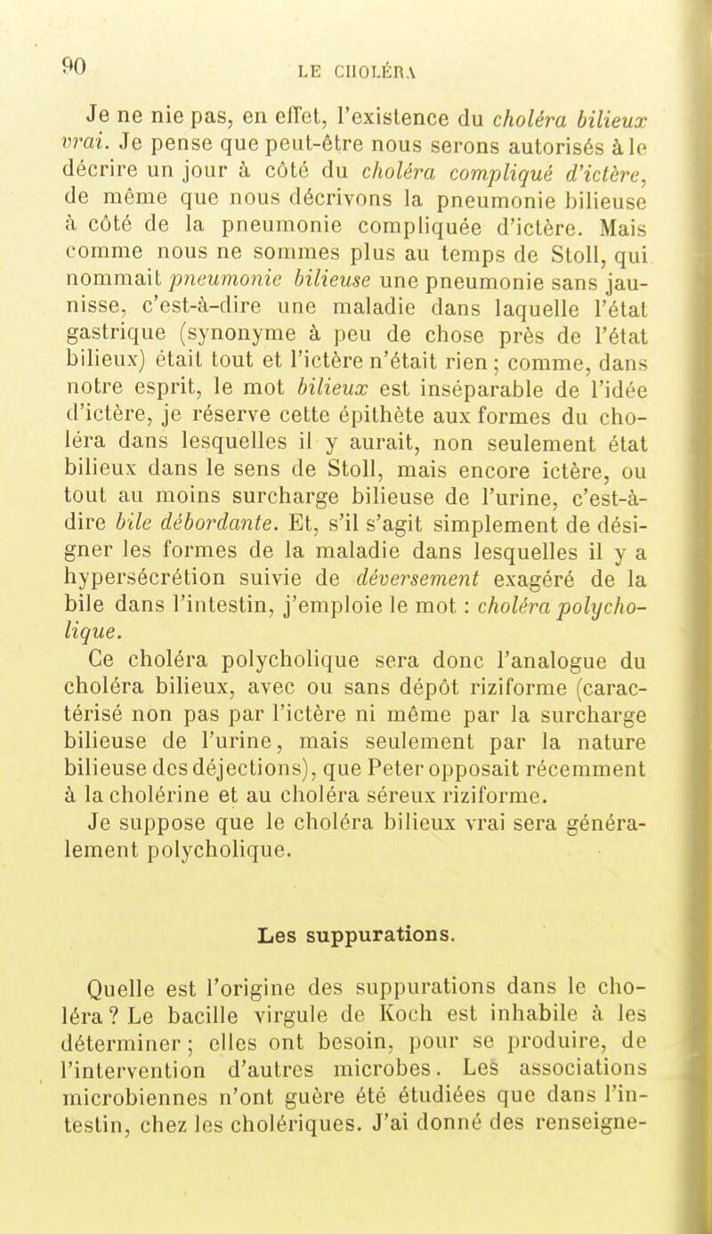 Je ne nie pas, en elTel, l'existence du choléra bilieux vrai. Je pense que peut-être nous serons autorisés à le décrire un jour à côté du choléra compliqué d'ictère, de même que nous décrivons la pneumonie bilieuse à côté de la pneumonie compliquée d'ictère. Mais comme nous ne sommes plus au temps de StoU, qui nommait pneumonie bilieuse une pneumonie sans jau- nisse, c'est-à-dire une maladie dans laquelle l'état gastrique (synonyme à peu de chose près de l'état bilieux) était tout et l'ictère n'était rien ; comme, dans notre esprit, le mot bilieux est inséparable de l'idée d'ictère, je réserve cette épithète aux formes du cho- léra dans lesquelles il y aurait, non seulement étal bilieux dans le sens de Stoll, mais encore ictère, ou tout au moins surcharge bilieuse de l'urine, c'est-à- dire bile débordante. Et, s'il s'agit simplement de dési- gner les formes de la maladie dans lesquelles il y a hypersécrétion suivie de déversement exagéré de la bile dans l'intestin, j'emploie le mot : choléra polycho- lique. Ce choléra polycholique sera donc l'analogue du choléra bilieux, avec ou sans dépôt riziforme (carac- téi'isé non pas par l'ictère ni même par la surcharge bilieuse de l'urine, mais seulement par la nature bilieuse des déjections), que Peter opposait récemment à lacholérine et au choléra séx-eux riziforme. Je suppose que le choléra bilieux vrai sera généra- lement polycholique. Les suppurations. Quelle est l'origine des suppurations dans le cho- léra ? Le bacille virgule de Koch est inhabile à les déterminer ; elles ont besoin, pour se produire, de l'intervention d'autres microbes. Les associations microbiennes n'ont guère été étudiées que dans l'in- testin, chez les cholériques. J'ai donné des renseigne-