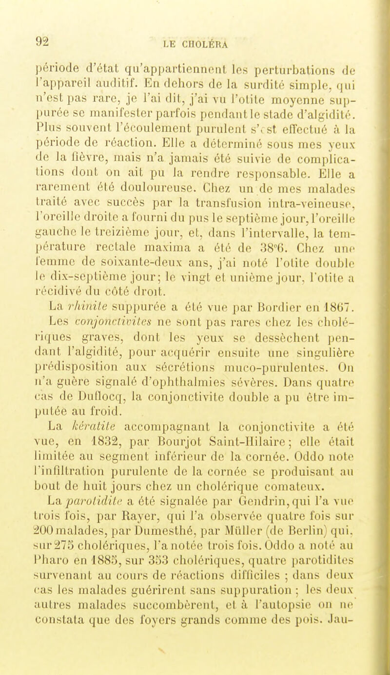 période d'état qu'appartienncat les perturbations de l'appareil auditif. En dehors de la surdité simple, qui n'est pas rare, je l'ai dit, j'ai vu l'otite moyenne sup- purée se manifester parfois pendant le stade d'algidité. Plus souvent l'écoulement purulent s'est effectué à la période de réaction. Elle a déterminé sous mes yeux de la fièvre, mais n'a jamais été suivie de complica- tions dont on ait pu la rendre responsable. Elle a rarement été douloureuse. Chez un de mes malades traité avec succès par la transfusion intra-veineuse. l'oreille droite a fourni du pus le septième jour, l'oreille gauche le treizième jour, et, dans l'intervalle, la tem- pérature rectale maxima a été de 38°6. Chez une femme de soixante-deux ans, j'ai noté l'otite double le dix-septième jour; le vingt et unième jour, l'otite a récidivé du côté droit. La rhinile suppurée a été vue par Bordier en 1867. Les conjonciiiiitcs ne sont pas rares chez les cholé- riques graves, dont les yeux se dessèchent pen- dant l'algidité, pour acquérir ensuite une singulière prédisposition aux sécrétions muco-purulentes. On n'a guère signalé d'ophthalmies sévères. Dans quatre cas de Duflocq, la conjonctivite double a pu être im- putée au froid. La kératite accompagnant la conjonctivite a été vue, en 1832, par Bourjot Saint-Hilaire ; elle était limitée au segment inférieur de la cornée. Oddo note l'infiltration purulente de la cornée se produisant au bout de huit jours chez un cholérique comateux. La. parolidite a été signalée par Gendrin,qui l'a vue trois fois, par Rayer, qui l'a observée quatre fois sur i200 malades, par Dumesthé, par Mûller (de Berlin) qui. sur 275 cholériques, l'a notée trois fois. Oddo a noté au Pharo en 1885, sur 353 cholériques, quatre parotidites survenant au cours de réactions difficiles ; dans deux cas les malades guérirent sans suppuration ; les deux autres malades succombèrent, et à l'autopsie on ne constata que des foyers grands comme des pois. Jau-