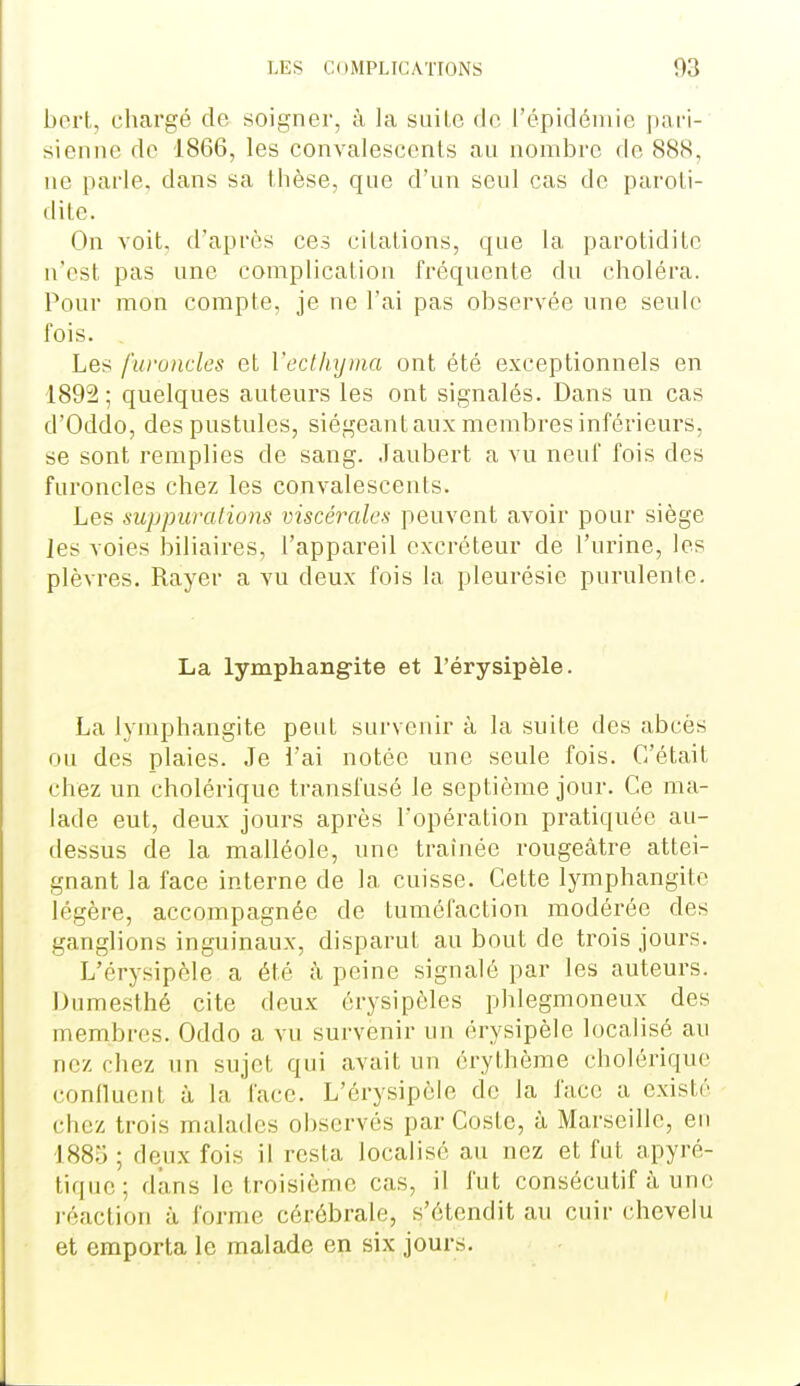 bort, chargé de soigner, à la suilc de l'épidémie pari- sienne de 1866, les convalescents au nombre de 888, ne parle, dans sa thèse, que d'un seul cas do paroti- dite. On voit, d'après ces citations, que la parotidite n'est pas une complication fréquente du choléra. Pour mon compte, je ne l'ai pas observée une seule fois. Les furundes et Vecllnjtna ont été exceptionnels en 1892; quelques auteurs les ont signalés. Dans un cas d'Oddo, des pustules, siégeant aux membres inférieurs, se sont remplies de sang. .Taubert a vu neuf fois des furoncles chez les convalescents. Les suppurations viscérales peuvent avoir pour siège les voies biliaires, l'appareil excréteur de l'urine, les plèvres. Rayer a vu deux fois la pleurésie purulente. La lymphangite et l'érysipèle. La lymphangite peut survenir à la suite des abcès ou des plaies. Je l'ai notée une seule fois. C'était chez un cholérique transfusé le septième jour. Ce ma- lade eut, deux jours après l'opération pratiquée au- dessus de la malléole, une trainée rougeâtre attei- gnant la face interne de la cuisse. Cette lymphangite légère, accompagnée de tuméfaction modérée des ganglions inguinaux, disparut au bout de trois jours. L'érysipèle a été à peine signalé par les auteurs. Dumesthé cite deux érysipèles phlegmoneux des membres. Oddo a vu survenir un érysipèle localisé au nez chez un sujet qui avait un érythôme cholérique confluent à la face. L'érysipèle de la face a existé chez trois malades observés par Coste, à Marseille, en 1885 ; deux fois il resta localisé au nez et fut apyré- tique; dans le troisième cas, il fut consécutif à une j-éaction à forme cérébrale, s'étendit au cuir chevelu et emporta le malade en six jours.