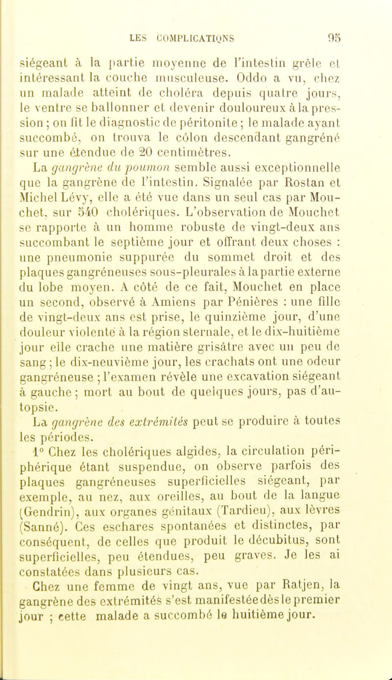 siégeant à la partie moyenne de l'intestin grêle et intéressant la couche ninsculeuse. Oddo a vu, chez un malade atteint de choléra depuis quatre jours, le ventre se ballonner et devenir douloureux à la pres- sion ; on Fit le diagnostic de péritonite ; le malade ayant succombé, on trouva le côlon descendant gangrène sur une étendue de 20 centimètres. La gangrène du poumon semble aussi exceptionnelle que la gangrène de l'intestin. Signalée par Rostan et Michel Lévy, elle a été vue dans un seul cas par Mou- chet. sur 540 cholériques. L'observation de Mouchet se rapporte à un homme robuste de vingt-deux ans succombant le septième jour et offrant deux choses : une pneumonie suppurée du sommet droit et des plaques gangréneuses sous-pleurales à lapartie externe du lobe moyen. A côté de ce fait, Mouchet en place un second, observé à Amiens par Pénières : une fdle de vingt-deux ans est prise, le quinzième jour, d'une douleur violenté à la région sternale, et le dix-huitième jour elle crache une matière grisâtre avec un peu de sang ; le dix-neuvième jour, les crachats ont une odeur gangréneuse ; l'examen révèle une excavation siégeant à gauche ; mort au bout de quelques jours, pas d'au- topsie. La gangrène des extrémités peut se produire à toutes les périodes. 1° Chez les cholériques algides, la circulation péri- phérique étant suspendue, on observe parfois des plaques gangréneuses superficielles siégeant, par exemple, au nez, aux oreilles, au bout de la langue (Gendrin), aux organes génitaux (Tardieu), aux lèvres (Sanné). Ces eschares spontanées et distinctes, par conséquent, de celles que produit le décubitus, sont superficielles, peu étendues, peu graves. Je les ai constatées dans plusieurs cas. Chez une femme de vingt ans, vue par Ratjen, la gangrène des cxtrémitéè s'est manifestéedès le premier jour ; cette malade a succombé le huitième jour.