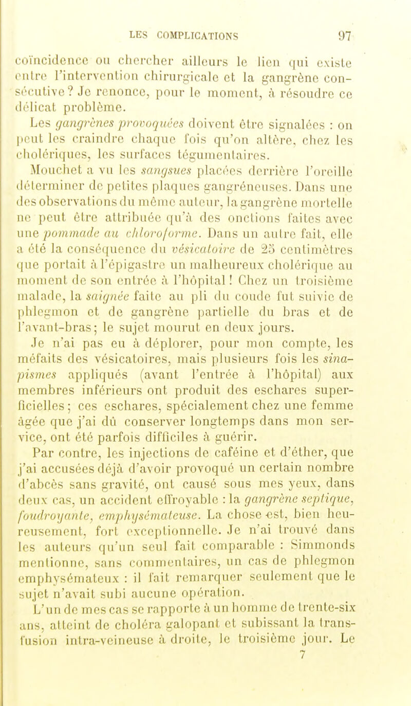 coïncidence ou chercher ailleurs le lien qui existe onlre l'intervention chirurgicale et la gangrène con- sécutive? Je renonce, pour le moment, à résoudre ce délicat problème. Les gangrènes provoquées doivent être signalées : on l)cut les craindre chaque fois qu'on altère, chez les cholériques, les surfaces téguraentaires. Mouchet a vu les sangsues placées derrière l'oreille (lélerminer de petites plaques gangréneuses. Dans une des observations du même auteur, la gangrène mortelle ne peut être attribuée qu'à des onctions faites avec une pommade au cliloro/orme. Dans un aulre fait, elle a été la conséquence du vésicatoire de 25 centimètres que portait àl'épigastrc un malheureux cholérique au moment de son entrée à l'hôpital ! Chez un troisième malade, la saignée faite au pli du coude fut suivie de phlegmon et de gangrène partielle du bras et de l'n.vant-bras ; le sujet mourut en deux jours. Je n'ai pas eu à déplorer, pour mon compte, les méfaits des vésicatoires, mais plusieurs fois les sina- pismes appliqués (avant l'entrée à l'hôpital) aux membres inférieurs ont produit des eschares super- ficielles; ces eschares, spécialement chez une femme âgée que j'ai dû conserver longtemps dans mon ser- vice, ont été parfois difficiles à guérir. Par contre, les injections de caféine et d'éther, que j'ai accusées déjà d'avoir provoqué un certain nombre d'abcès sans gravité, ont causé sous mes yeux, dans deux cas, un accident effroyable : la gangrène sepiique, foudroyante, emphysémateuse. La chose -est, bien heu- reuTiement, fort exceptionnelle. Je n'ai trouvé dans les auteurs qu'un seul fait comparable : Simmonds mentionne, sans commentaires, un cas de phlegmon emphysémateux : il fait remarquer seulement que le sujet n'avait subi aucune opération. L'un de mes cas se rapporte à un honnne de trente-six ans, atteint de choléra galopant et subissant la trans- fusion intra-veineuse à droite, le troisième jour. Le 7