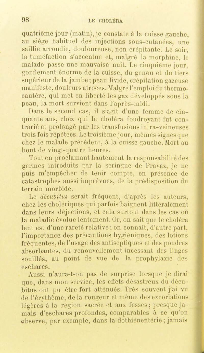 quatrième jour (malin), je constate ;ï la cuisse gauche, au siège habituel des injections sous-cutanées, une saillie arrondie, douloureuse, non crépitante. Le soir, la tuméfaction s'accentue et, malgré la morphine, le malade passe une mauvaise nuit. Le cinquième jour, gonflement énorme de la cuisse, du genou et du tiers supérieur de la jambe ; peau livide, crépitation gazeuse manifeste, douleurs atroces. Malgré l'emploi du thermo- cautère, qui met en liberté les gaz développés sous la peau, la mort survient dans l'après-midi. Dans le second cas, il s'agit d'une femme de cin- quante ans, chez qui le choléra foudroyant fut con- trarié et prolongé par les transfusions inlra-veineuses trois fois répétées. Le troisième jour, mêmes signes que chez le malade précédent, à la cuisse gauche. Mort au bout de vingt-quatre heures. Tout en proclamant hautement la responsabilité des germes introduits par la seringue de Pravaz, je ne puis m'erapêcher de tenir compte, en présence de catastrophes aussi imprévues, de la prédisposition du terrain morbide. Le décubitus serait fréquent, d'après les auteurs, chez les cholériques qui parfois baignent littéralement dans leurs déjections, et cela surtout dans les cas où la maladie évolue lentemenL Or, on sait que le choléra lent est d'une rareté relative ; on connaît, d'autre part, l'importance des précautions hygiéniques, des lotions fréquentes, de l'usage des antiseptiques et des poudres absorbantes, du renouvellement incessant des linges souillés, au point de vue de la prophylaxie des eschares. Aussi n'aura-t-on pas de surprise lorsque je dirai que, dans mon service, les effets désastreux du décu- bitus ont pu être fort atténués. Très souvent j'ai vu de l'érythème, de la rougeur et même des excoriations légères à la région sacrée et aux fesses ; presque ja- mais d'eschares profondes, comparables à ce qu'on observe, par exemple, dans la dothiénentérie ; jamais