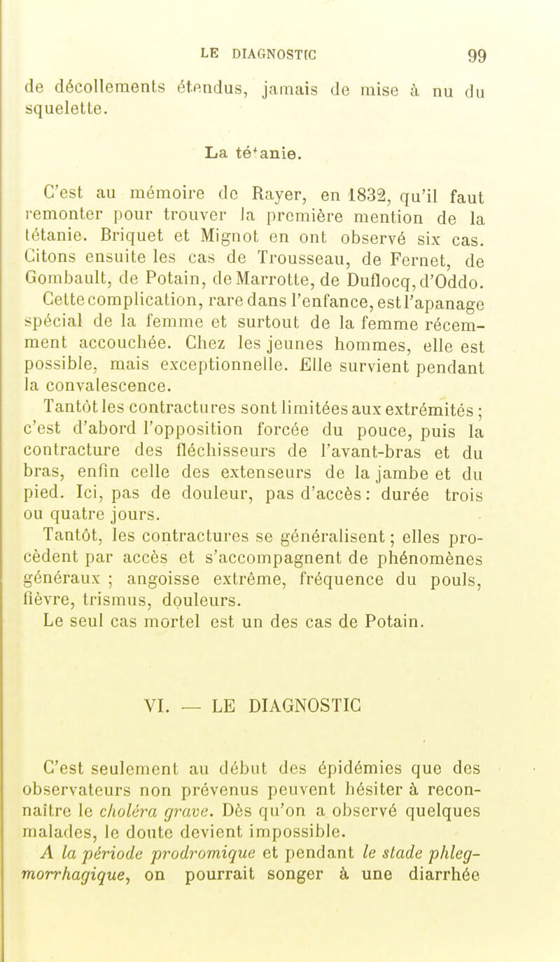 de décollements étendus, jamais de mise à nu du squelette. La té+anie. C'est au mémoire de Rayer, en 1832, qu'il faut remonter pour trouver la première mention de la tétanie. Briquet et Mignot en ont observé six cas. Citons ensuite les cas de Trousseau, de Fernet, de Gombault, de Potain, de Marrotte, de Duflocq,d'Oddo. Cette complication, rare dans l'enfance, est l'apanage spécial de la femme et surtout de la femme récem- ment accouchée. Chez les jeunes hommes, elle est possible, mais exceptionnelle. Elle survient pendant la convalescence. Tantôt les contractures sont limitées aux extrémités ; c'est d'abord l'opposition forcée du pouce, puis la contracture des fléchisseurs de l'avant-bras et du bras, enfin celle des extenseurs de la jambe et du pied. Ici, pas de douleur, pas d'accès: durée trois ou quatre jours. Tantôt, les contractures se généralisent ; elles pro- cèdent par accès et s'accompagnent de phénomènes généraux ; angoisse extrême, fréquence du pouls, fièvre, trismus, douleurs. Le seul cas mortel est un des cas de Potain. VI. — LE DIAGNOSTIC C'est seulement au début des épidémies que des observateurs non prévenus peuvent hésiter à recon- naître le choléra grave. Dès qu'on a observé quelques malades, le doute devient impossible. A la période prodromique et pendant le stade phleg- morrhagique, on pourrait songer à une diarrhée