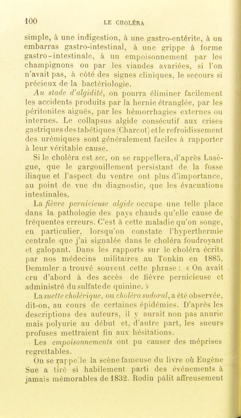 simple, à une indigestion, à une gastro-entérite, à un embarras gastro-intestinal, à une grippe à forme gastro-intestinale, à un empoisonnement par les champignons ou par les viandes avariées, si l'on n'avait pas, à côté des signes cliniques, le secours si précieux de la bactériologie. Au stade cValgidité, on pourra éliminer facilement les accidents produits par la hernie étranglée, par les péritonites aiguës, par les hémorrhagies externes ou internes. Le coUapsus algide consécutif aux crises gastriques des tabétiques (Charcot) etle refroidissement des urémiques sont généralement faciles à rapporter à leur véritable cause. Si le choléra est sec, on se l'appellera, d'après Lasô- gue, que le gargouillement persistant de la fosse iliaque et l'aspect du ventre ont plus d'importance, au point de vue du diagnostic, que les évacuations intestinales. La /îèwre ■pernicieuse algide occupe une telle place dans la pathologie des pays chauds qu'elle cause de fréquentes erreurs. C'est à cette maladie qu'on songe, en particulier, lorsqu'on constate l'hyperthermie centrale que j'ai signalée dans le choléra foudroyant et galopant. Dans les rapports sur le choléra écrits par nos médecins militaires au Tonkin en 1885. Demmler a trouvé souvent cette phrase : « On avait cru d'abord à des accès de fièvre pernicieuse et administré dusulfatede quinine. » LSiSuetle cholérique, ou choléra sudoral, a été observée, dit-on, au cours de certaines épidémies. D'après les descriptions des auteurs, il y aurait non pas anurie mais polyurie au début et, d'autre part, les sueurs profuses mettraient fin aux hésitations. Les em,poisonnemenls ont pu causer des méprises regrettables. On se i^appelle la scène fameuse du livre où Eugène Sue a tiré si habilement parti des événements à jamais mémorables de 1832. Rodin pâlit affreusement